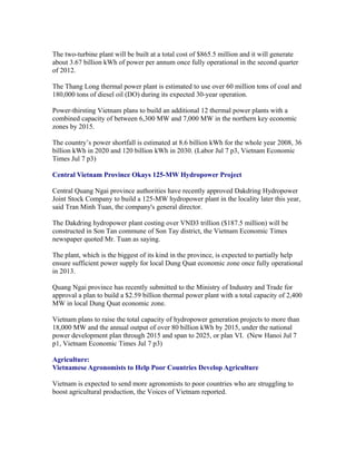 The two-turbine plant will be built at a total cost of $865.5 million and it will generate
about 3.67 billion kWh of power per annum once fully operational in the second quarter
of 2012.

The Thang Long thermal power plant is estimated to use over 60 million tons of coal and
180,000 tons of diesel oil (DO) during its expected 30-year operation.

Power-thirsting Vietnam plans to build an additional 12 thermal power plants with a
combined capacity of between 6,300 MW and 7,000 MW in the northern key economic
zones by 2015.

The country’s power shortfall is estimated at 8.6 billion kWh for the whole year 2008, 36
billion kWh in 2020 and 120 billion kWh in 2030. (Labor Jul 7 p3, Vietnam Economic
Times Jul 7 p3)

Central Vietnam Province Okays 125-MW Hydropower Project

Central Quang Ngai province authorities have recently approved Dakdring Hydropower
Joint Stock Company to build a 125-MW hydropower plant in the locality later this year,
said Tran Minh Tuan, the company's general director.

The Dakdring hydropower plant costing over VND3 trillion ($187.5 million) will be
constructed in Son Tan commune of Son Tay district, the Vietnam Economic Times
newspaper quoted Mr. Tuan as saying.

The plant, which is the biggest of its kind in the province, is expected to partially help
ensure sufficient power supply for local Dung Quat economic zone once fully operational
in 2013.

Quang Ngai province has recently submitted to the Ministry of Industry and Trade for
approval a plan to build a $2.59 billion thermal power plant with a total capacity of 2,400
MW in local Dung Quat economic zone.

Vietnam plans to raise the total capacity of hydropower generation projects to more than
18,000 MW and the annual output of over 80 billion kWh by 2015, under the national
power development plan through 2015 and span to 2025, or plan VI. (New Hanoi Jul 7
p1, Vietnam Economic Times Jul 7 p3)

Agriculture:
Vietnamese Agronomists to Help Poor Countries Develop Agriculture

Vietnam is expected to send more agronomists to poor countries who are struggling to
boost agricultural production, the Voices of Vietnam reported.
 