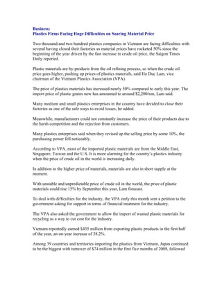 Business:
Plastics Firms Facing Huge Difficulties on Soaring Material Price

Two thousand and two hundred plastics companies in Vietnam are facing difficulties with
several having closed their factories as material prices have rocketed 50% since the
beginning of the year driven by the fast increase in crude oil price, the Saigon Times
Daily reported.

Plastic materials are by-products from the oil refining process, so when the crude oil
price goes higher, pushing up prices of plastics materials, said Ho Duc Lam, vice
chairman of the Vietnam Plastics Association (VPA).

The price of plastics materials has increased nearly 50% compared to early this year. The
import price of plastic grains now has amounted to around $2,200/ton, Lam said.

Many medium and small plastics enterprises in the country have decided to close their
factories as one of the safe ways to avoid losses, he added.

Meanwhile, manufacturers could not constantly increase the price of their products due to
the harsh competition and the rejection from customers.

Many plastics enterprises said when they revised up the selling price by some 10%, the
purchasing power fell noticeably.

According to VPA, most of the imported plastic materials are from the Middle East,
Singapore, Taiwan and the U.S. It is more alarming for the country’s plastics industry
when the price of crude oil in the world is increasing daily.

In addition to the higher price of materials, materials are also in short supply at the
moment.

With unstable and unpredictable price of crude oil in the world, the price of plastic
materials could rise 15% by September this year, Lam forecast.

To deal with difficulties for the industry, the VPA early this month sent a petition to the
government asking for support in terms of financial treatment for the industry.

The VPA also asked the government to allow the import of wasted plastic materials for
recycling as a way to cut cost for the industry.

Vietnam reportedly earned $435 million from exporting plastic products in the first half
of the year, an on-year increase of 38.2%.

Among 39 countries and territories importing the plastics from Vietnam, Japan continued
to be the biggest with turnover of $74 million in the first five months of 2008, followed
 