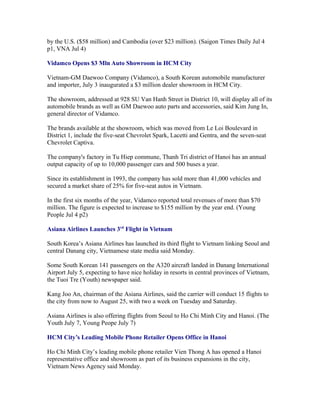 by the U.S. ($58 million) and Cambodia (over $23 million). (Saigon Times Daily Jul 4
p1, VNA Jul 4)

Vidamco Opens $3 Mln Auto Showroom in HCM City

Vietnam-GM Daewoo Company (Vidamco), a South Korean automobile manufacturer
and importer, July 3 inaugurated a $3 million dealer showroom in HCM City.

The showroom, addressed at 928 SU Van Hanh Street in District 10, will display all of its
automobile brands as well as GM Daewoo auto parts and accessories, said Kim Jung In,
general director of Vidamco.

The brands available at the showroom, which was moved from Le Loi Boulevard in
District 1, include the five-seat Chevrolet Spark, Lacetti and Gentra, and the seven-seat
Chevrolet Captiva.

The company's factory in Tu Hiep commune, Thanh Tri district of Hanoi has an annual
output capacity of up to 10,000 passenger cars and 500 buses a year.

Since its establishment in 1993, the company has sold more than 41,000 vehicles and
secured a market share of 25% for five-seat autos in Vietnam.

In the first six months of the year, Vidamco reported total revenues of more than $70
million. The figure is expected to increase to $155 million by the year end. (Young
People Jul 4 p2)

Asiana Airlines Launches 3rd Flight in Vietnam

South Korea’s Asiana Airlines has launched its third flight to Vietnam linking Seoul and
central Danang city, Vietnamese state media said Monday.

Some South Korean 141 passengers on the A320 aircraft landed in Danang International
Airport July 5, expecting to have nice holiday in resorts in central provinces of Vietnam,
the Tuoi Tre (Youth) newspaper said.

Kang Joo An, chairman of the Asiana Airlines, said the carrier will conduct 15 flights to
the city from now to August 25, with two a week on Tuesday and Saturday.

Asiana Airlines is also offering flights from Seoul to Ho Chi Minh City and Hanoi. (The
Youth July 7, Young Peope July 7)

HCM City’s Leading Mobile Phone Retailer Opens Office in Hanoi

Ho Chi Minh City’s leading mobile phone retailer Vien Thong A has opened a Hanoi
representative office and showroom as part of its business expansions in the city,
Vietnam News Agency said Monday.
 