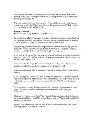 The company, which has 22 mobile phone outlets in HCM City, Binh Duong and
Danang, said it would also expand its network to other provinces in the North such as
Haiphong and Quang Ninh.

The firm, which sells Nokia, Samsung, Sony Ericsson, Motorola and BenQ-Siemens
brands, aims to sell 100,000 hand sets this year. The company earned VND1.8 trillion
($112.5 million) in 2007. (VNA July 5)

Foreign Investment:
Formosa Starts Largest FDI Project in Vietnam

Taiwan’s Formosa Heavy Industries Corp. July 6 began construction on a steel and sea
port complex worth $7.8 billion in the first stage, the largest foreign direct investment
(FDI) project ever licensed in Vietnam so far, state media reported.

The breaking-ground ceremony saw the participation of Prime Minister Nguyen Tan
Dung, who issued an order to kick off the Iron/Steel and Son Duong Port Complex
located at central Ha Tinh province’s Vung Ang Economic Zone.

In the project’s first stage, the Taiwanese investor will build an iron and steel plant with
an annual capital of 7.5 million tons and a deep-water seaport of 30 million tons per year,
Vietnam News Agency said.

Construction for this stage of the iron and steel plant and the port is scheduled for
completion within four and three years respectively, the agency said.

Once fully operational, the iron and steel is expected to provide jobs for nearly 10,000
laborers.

In the second phase, Formosa will pour an additional $8 billion to double the iron and
steel plant’s capacity to 15 million tons per year and increase the port’s annual capacity
to 60 million tons to enable it to receive ships of 200,000-300,000 tons, the agency
added.

Speaking at the ceremony, PM Dung wanted the Taiwanese company to speed up the
project and asked the firm to boost employment support for locals during the
construction.

Chairman of Formosa group Wang Wen Yen said the project, licensed late last month,
the iron and steel factory would become the largest in all of ASEAN, and one of the 15
largest 15 in the world.

Formosa Heavy Industries Corp., set up in 1954, has many plants around the world,
including in the U.S., China and Vietnam.
 