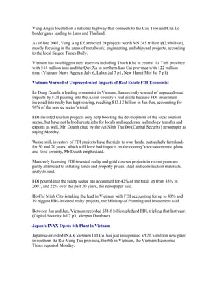 Vung Ang is located on a national highway that connects to the Cau Treo and Cha Lo
border gates leading to Laos and Thailand.

As of late 2007, Vung Ang EZ attracted 29 projects worth VND45 trillion ($2.9 billion),
mostly focusing in the areas of metalwork, engineering, and shipyard projects, according
to the local Saigon Times Daily.

Vietnam has two biggest steel reserves including Thach Khe in central Ha Tinh province
with 544 million tons and the Quy Xa in northern Lao Cai province with 122 million
tons. (Vietnam News Agency July 6, Labor Jul 7 p1, New Hanoi Moi Jul 7 p1)

Vietnam Warned of Unprecedented Impacts of Real Estate FDI-Economist

Le Dang Doanh, a leading economist in Vietnam, has recently warned of unprecedented
impacts by FDI pouring into the Asean country’s real estate because FDI investment
invested into realty has kept soaring, reaching $13.12 billion in Jan-Jun, accounting for
96% of the service sector’s total.

FDI-invested tourism projects only help boosting the development of the local tourism
sector, but have not helped create jobs for locals and accelerate technology transfer and
exports as well, Mr. Doanh cited by the An Ninh Thu Do (Capital Security) newspaper as
saying Monday.

Worse still, investors of FDI projects have the right to own lands, particularly farmlands
for 50 and 70 years, which will have bad impacts on the country’s socioeconomic plans
and food security, Mr Doanh emphasized.

Massively licensing FDI-invested realty and gold courses projects in recent years are
partly attributed to inflating lands and property prices, steel and construction materials,
analysts said.

FDI poured into the realty sector has accounted for 42% of the total, up from 35% in
2007, and 22% over the past 20 years, the newspaper said.

Ho Chi Minh City is taking the lead in Vietnam with FDI accounting for up to 80% and
19 biggest FDI-invested realty projects, the Ministry of Planning and Investment said.

Between Jan and Jun, Vietnam recorded $31.6 billion pledged FDI, tripling that last year.
(Capital Security Jul 7 p3, Vietpan Database)

Japan’s INAX Opens 6th Plant in Vietnam

Japanese-invested INAX Vietnam Ltd.Co. has just inaugurated a $20.5-million new plant
in southern Ba Ria-Vung Tau province, the 6th in Vietnam, the Vietnam Economic
Times reported Monday.
 