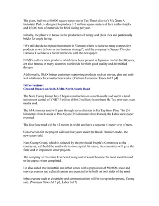 The plant, built on a 80,000 square meter site in Tan Thanh district’s My Xuan A
Industrial Park, is designed to produce 1.2 million square meters of face ashlars bricks
and 15,000 tons of materials for brick facing per year.

Initially, the plant will focus on the production of lumpy and plain tiles and particularly
bricks for angle facing.

“We still decide to expand investment in Vietnam where is home to many competitive
products as we believe in our business strategy”, said the company’s General Director
Hamada Yoichiro in a recent interview with the newspaper.

INAX’s ashlars brick products, which have been present in Japanese market for 80 years,
are also famous in many countries worldwide for their good quality and diversified
designs.

Additionally, INAX brings customers supporting products such as mortar, glue and anti-
wet substances for construction works. (Vietnam Economic Times Jul 7 p4)

Infrastructure:
Ground Broken on $466.3-Mln North-South Road

The Nam Cuong Group July 6 began construction on a north-south road worth a total
investment capital of VND7.7 trillion ($466.3 million) in northern Ha Tay province, state
media said.

The 63-kilometer road will pass through seven districts in Ha Tay from Phuc Tho (36
kilometers from Hanoi) to Phu Xuyen (35 kilometers from Hanoi), the Labor newspaper
reported.

The four-lane road will be 42 meters in width and have a separate 5-meter strip of trees.

Construction for the project will last four years under the Build-Transfer model, the
newspaper said.

Nam Cuong Group, which is selected by the provincial People’s Committee as the
contractor, will build the road with its own capital. In return, the committee will give the
firm land to implement other projects.

The company’s Chairman Tran Van Cuong said it would become the most modern road
to the capital when completed.

He also added that industrial and urban zones with a population of 500,000, trade and
services centers and cultural centers are expected to be built on both sides of the road.

Infrastructure such as electricity and communications will be set up underground, Cuong
said. (Vietnam News Jul 7 p2, Labor Jul 7)
 