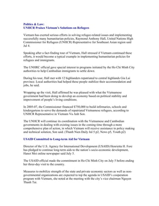 Politics & Law:
UNHCR Praises Vietnam’s Solutions on Refugees

Vietnam has exerted serious efforts in solving refugee-related issues and implementing
successfully many humanitarian policies, Raymond Anthony Hall, United Nations High
Commissioner for Refugees (UNHCR) Representative for Southeast Asian region said
Jul 4.

Speaking after a fact-finding tour of Vietnam, Hall stressed if Vietnam continued these
efforts, it would become a typical example in implementing humanitarian policies for
refugees and immigrants.

The UNHRC official gave special interest to programs initiated by the Ho Chi Minh City
authorities to help Cambodian immigrants to settle down.

During his tour, Hall met with 12 highlanders repatriated to central highlands Gia Lai
province. Local authorities had helped these people stabilize their accommodation and
jobs, he said.

Wrapping up the visit, Hall affirmed he was pleased with what the Vietnamese
government had been doing to develop an economy based on political stability and
improvement of people’s living conditions.

In 2005-07, the Commissioner financed $750,000 to build infirmaries, schools and
kindergartens to serve the demands of repatriated Vietnamese refugees, according to
UNHCR Representative in Vietnam Vu Anh Son.

The UNHCR will continue its coordination with the Vietnamese and Cambodian
governments in dealing with existing issues in the coming time through a more
comprehensive plan of action, in which Vietnam will receive assistance in policy making
and technical solution, Son said. (Thanh Nien Daily Jul 5 p2, News p5, Youth p2)

USAID Committed to Long-term Aid for Vietnam

Director of the U.S. Agency for International Development (USAID) Henrietta H. Fore
has pledged to continue long-term aids to the nation’s socio-economic development,
Hanoi Moi online newspaper said July 5.

The USAID official made the commitment in Ho Chi Minh City on July 5 before ending
her three-day visit to the country.

Measures to mobilize strength of the state and private economic sectors as well as non-
governmental organizations are expected to top the agenda in USAID’s cooperation
program with Vietnam, she noted at the meeting with the city’s vice chairman Nguyen
Thanh Tai.
 