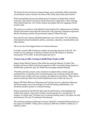 The themes for the activities are climate change, sports and health, global citizenship,
environmental science, business, the future of the world, and science and invention.

School partnerships also provide opportunities for teachers to deepen their cultural
awareness, share effective practices and develop creative approaches to their teaching,
which help broaden the view of their students and prepare them for engaging with the
outside world.

The project is an initiative of the British Council and the UK’s Department for Children,
Schools and Families and within the framework of the education cooperation agreement
that the Vietnamese and the UK governments signed in March this year.

Since the UK and Vietnam established diplomatic ties in November 1973, the bilateral
relationship has been broadened in politics, economics, education, national defense and
other domains.

UK is now one of the biggest donors of Vietnam education.

Currently, around 5,000 Vietnamese students are pursuing education in the UK. The
number of visas granted to Vietnamese students by the UK Embassy in Vietnam
increased by 15% in 2007. (Labor & Society July 6 p11)

Vietnam Aims to Offer Training to 60,000 Ethnic People in 2008

Deputy Prime Minister Nguyen Thien Nhan has urged the Ministry of Labor, War
Invalids and Social Affairs and relevant agencies to offer vocational training chances to
60,000 ethnic people this year, the Thanh Nien newspaper reported Monday.

“The Party and State issued a series of policies to support ethnic minority groups,
including those on education and vocational training, and vocational training for ethnic
minorities must comply with socio-economic developments in localities,” Nhan said at a
national conference held in the Central Highland province of Dak Lak July 4-5.

Deputy PM Nhan-Minister of Education and Training, however, admitted weaknesses
and shortcomings such as the shortage of vocational training establishments, low
enrolment and poor quality of vocational training.

Reports presented by the MoLISA show that the northwestern, central highland and
southwestern regions, where most of ethnic minority groups live, currently have 10
colleges, 43 schools and 110 district-level vocational training centers. The figure can only
meet between 10% and 15% demand of the demand.

The central government is planning to increase capital for vocational training projects in
the regions to VND407.7 billion ($25.5 million) in 2008 from VND18.1 billion ($1.13
million) in 2007.
 