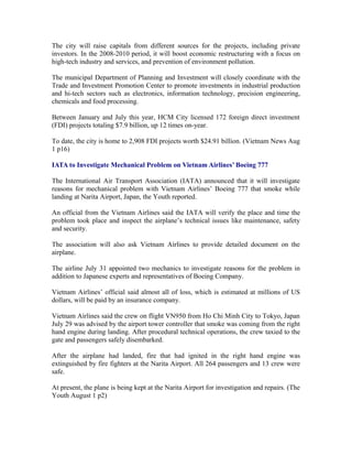 The city will raise capitals from different sources for the projects, including private
investors. In the 2008-2010 period, it will boost economic restructuring with a focus on
high-tech industry and services, and prevention of environment pollution.

The municipal Department of Planning and Investment will closely coordinate with the
Trade and Investment Promotion Center to promote investments in industrial production
and hi-tech sectors such as electronics, information technology, precision engineering,
chemicals and food processing.

Between January and July this year, HCM City licensed 172 foreign direct investment
(FDI) projects totaling $7.9 billion, up 12 times on-year.

To date, the city is home to 2,908 FDI projects worth $24.91 billion. (Vietnam News Aug
1 p16)

IATA to Investigate Mechanical Problem on Vietnam Airlines’ Boeing 777

The International Air Transport Association (IATA) announced that it will investigate
reasons for mechanical problem with Vietnam Airlines’ Boeing 777 that smoke while
landing at Narita Airport, Japan, the Youth reported.

An official from the Vietnam Airlines said the IATA will verify the place and time the
problem took place and inspect the airplane’s technical issues like maintenance, safety
and security.

The association will also ask Vietnam Airlines to provide detailed document on the
airplane.

The airline July 31 appointed two mechanics to investigate reasons for the problem in
addition to Japanese experts and representatives of Boeing Company.

Vietnam Airlines’ official said almost all of loss, which is estimated at millions of US
dollars, will be paid by an insurance company.

Vietnam Airlines said the crew on flight VN950 from Ho Chi Minh City to Tokyo, Japan
July 29 was advised by the airport tower controller that smoke was coming from the right
hand engine during landing. After procedural technical operations, the crew taxied to the
gate and passengers safely disembarked.

After the airplane had landed, fire that had ignited in the right hand engine was
extinguished by fire fighters at the Narita Airport. All 264 passengers and 13 crew were
safe.

At present, the plane is being kept at the Narita Airport for investigation and repairs. (The
Youth August 1 p2)
 