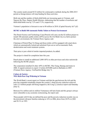 The country needs around $132 million for contraceptive methods during the 2006-2015
period as foreign donors will stop funding for these activities.

Birth rate and the number of third-child births are increasing again in Vietnam, said
Nguyen Ba Thuy, Deputy Health Minister, elaborating that the number of newborns and
third-child births rose by 7.2% and 17.3%, respectively.

Vietnam’s population is forecast to soar to 88 million in 2010. (Capital Security Jul 7 p2)

HCMC to Build 100 Automatic Public Toilets to Protect Environment

The Petech Science and Technology Corp (Petech) will carry out the $2 million project to
install 100 automatic public toilets (APTs) across Ho Chi Minh City in a bid to protect
the city's environment, the Vietnam News Agency said.

Chairman of Petech Phan Tri Dung said those toilets will be equipped with smart doors
which are automatically locked and unlocked if pre-set as well as automatic flush,
deodorization and waste treatment systems.

Their price is just a third of similar imported products, he added.

The project is slated for completion later this year.

Petech plans to install an additional 2,000 APTs in other provinces and cities nationwide
following the HCMC project.

The corporation installed 26 other APTs in HCMC, Nha Trang, Danang and trains in
2006. It signed contracts to export 12 toilets ($39,000 each) to Barbados in 2007.
(Vietnam News Agency, VietNamNet Bridge July 7)

Culture & Society:
WB: Rich-Poor Gap Widening in Vietnam

The World Bank’s recent report on Vietnam said that the gap between the rich and the
poor has expanded remarkably despite the country’s sharp poverty reduction achieved
with 13.5 million people still being trapped in, the Cong Ly (Justice) report said Saturday
[July 5].

Between five million and six million Vietnamese still lack foods and this group is always
most vulnerable to any economic restructuring, the report said.

Those people with $1/day are defined the poor and the poverty reduction recently was on
the downtrend with poor families reducing to 16% in 2006, down from 28.9% in 2002
and 58.1% in 1993.
 