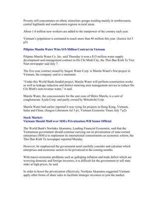 Poverty still concentrates on ethnic minorities groups residing mainly in northwestern,
central highlands and southwestern regions in rural areas.

About 1.4 million new workers are added to the manpower of the country each year.

Vietnam’s population is estimated to reach more than 86 million this year. (Justice Jul 5
p3)

Pilipino Manila Water Wins $15-Million Contract in Vietnam

Pilipino Manila Water Co. Inc. said Thursday it won a $15-million water supply
development and management contract in Ho Chi Minh City, the Thoi Bao Kinh Te Viet
Nam newspaper said July 7.

The five-year contract issued by Saigon Water Corp. is Manila Water's first project in
Vietnam, the company said in a statement.

“Under this World Bank-funded project, Manila Water will perform construction works
as well as leakage reduction and district metering area management service to reduce Ho
Chi Minh's non-revenue water,” it said.

Manila Water, the concessionaire for the east zone of Metro Manila, is a unit of
conglomerate Ayala Corp. and partly owned by Mitsubishi Corp.

Manila Water had earlier reported it was vying for projects in Hong Kong, Vietnam,
India and China. (Saigon Liberation Jul 3 p1, Vietnam Economic Times July 7 p2)

Stock Market:
Vietnam Should Mull over SOEs Privatization-WB Senior Official

The World Bank's Noritaka Akamatsu, Leading Financial Economist, said that the
Vietnamese government should continue carrying out its privatization of state-owned
enterprises (SOEs) to implement its international commitments on economic reform, the
Thoi Bao Kinh Te newspaper reported Monday.

However, he emphasized the government need carefully consider and calculate which
enterprises and economic sectors to be privatized in the coming months.

With macro-economic problems such as galloping inflation and trade deficit which are
worrying domestic and foreign investors, it is difficult for the government to sell state
stake at high prices, he said.

In order to boost the privatization effectively, Norikata Akamatsu suggested Vietnam
apply other forms of share sales to facilitate strategic investors to join the market.
 