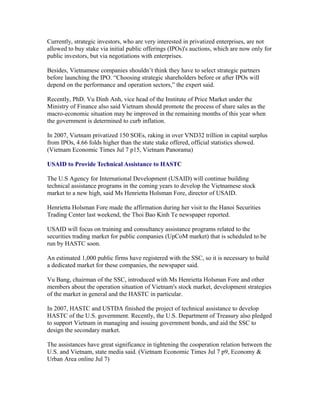 Currently, strategic investors, who are very interested in privatized enterprises, are not
allowed to buy stake via initial public offerings (IPOs)'s auctions, which are now only for
public investors, but via negotiations with enterprises.

Besides, Vietnamese companies shouldn’t think they have to select strategic partners
before launching the IPO. “Choosing strategic shareholders before or after IPOs will
depend on the performance and operation sectors,” the expert said.

Recently, PhD. Vu Dinh Anh, vice head of the Institute of Price Market under the
Ministry of Finance also said Vietnam should promote the process of share sales as the
macro-economic situation may be improved in the remaining months of this year when
the government is determined to curb inflation.

In 2007, Vietnam privatized 150 SOEs, raking in over VND32 trillion in capital surplus
from IPOs, 4.66 folds higher than the state stake offered, official statistics showed.
(Vietnam Economic Times Jul 7 p15, Vietnam Panorama)

USAID to Provide Technical Assistance to HASTC

The U.S Agency for International Development (USAID) will continue building
technical assistance programs in the coming years to develop the Vietnamese stock
market to a new high, said Ms Henrietta Holsman Fore, director of USAID.

Henrietta Holsman Fore made the affirmation during her visit to the Hanoi Securities
Trading Center last weekend, the Thoi Bao Kinh Te newspaper reported.

USAID will focus on training and consultancy assistance programs related to the
securities trading market for public companies (UpCoM market) that is scheduled to be
run by HASTC soon.

An estimated 1,000 public firms have registered with the SSC, so it is necessary to build
a dedicated market for these companies, the newspaper said.

Vu Bang, chairman of the SSC, introduced with Ms Henrietta Holsman Fore and other
members about the operation situation of Vietnam's stock market, development strategies
of the market in general and the HASTC in particular.

In 2007, HASTC and USTDA finished the project of technical assistance to develop
HASTC of the U.S. government. Recently, the U.S. Department of Treasury also pledged
to support Vietnam in managing and issuing government bonds, and aid the SSC to
design the secondary market.

The assistances have great significance in tightening the cooperation relation between the
U.S. and Vietnam, state media said. (Vietnam Economic Times Jul 7 p9, Economy &
Urban Area online Jul 7)
 