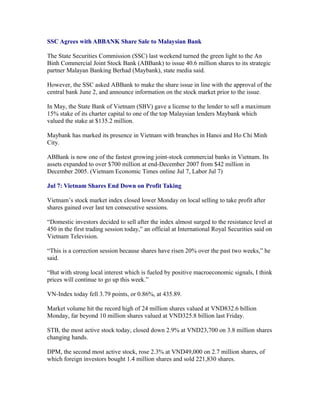 SSC Agrees with ABBANK Share Sale to Malaysian Bank

The State Securities Commission (SSC) last weekend turned the green light to the An
Binh Commercial Joint Stock Bank (ABBank) to issue 40.6 million shares to its strategic
partner Malayan Banking Berhad (Maybank), state media said.

However, the SSC asked ABBank to make the share issue in line with the approval of the
central bank June 2, and announce information on the stock market prior to the issue.

In May, the State Bank of Vietnam (SBV) gave a license to the lender to sell a maximum
15% stake of its charter capital to one of the top Malaysian lenders Maybank which
valued the stake at $135.2 million.

Maybank has marked its presence in Vietnam with branches in Hanoi and Ho Chi Minh
City.

ABBank is now one of the fastest growing joint-stock commercial banks in Vietnam. Its
assets expanded to over $700 million at end-December 2007 from $42 million in
December 2005. (Vietnam Economic Times online Jul 7, Labor Jul 7)

Jul 7: Vietnam Shares End Down on Profit Taking

Vietnam’s stock market index closed lower Monday on local selling to take profit after
shares gained over last ten consecutive sessions.

“Domestic investors decided to sell after the index almost surged to the resistance level at
450 in the first trading session today,” an official at International Royal Securities said on
Vietnam Television.

“This is a correction session because shares have risen 20% over the past two weeks,” he
said.

“But with strong local interest which is fueled by positive macroeconomic signals, I think
prices will continue to go up this week.”

VN-Index today fell 3.79 points, or 0.86%, at 435.89.

Market volume hit the record high of 24 million shares valued at VND832.6 billion
Monday, far beyond 10 million shares valued at VND325.8 billion last Friday.

STB, the most active stock today, closed down 2.9% at VND23,700 on 3.8 million shares
changing hands.

DPM, the second most active stock, rose 2.3% at VND49,000 on 2.7 million shares, of
which foreign investors bought 1.4 million shares and sold 221,830 shares.
 