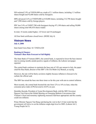 SSI rocketed 2.8% at VND36,800 on a trade of 2.1 million shares, including 1.5 million
shares bought and 92,680 shares sold by foreigners.

HPG advanced 2.6% at VND59,000 on 810,080 shares, including 312,790 shares bought
and 7,990 shares sold by foreign players.

PPC lost 2.8% at VND27,700 with foreigners buying 471,190 shares and selling 50,000
shares among total 646,410 shares traded.

In total, 18 stocks ended higher, 125 lower and 10 unchanged.

All four fund certificates closed lower. (HOSE July 4)

Vietnam News
July 4, 2008

Inter-bank Forex Rate: $1=VND16,520

Banking & Finance:
Vietnam’s Base Rate Forecast to Fall Slightly

The State Bank of Vietnam (SBV), the central bank, is expected to lower the base interest
rate in coming months amidst positive signals of inflation, the Laborer newspaper
reported.

The central bank continues to maintain the base rate of 14% per annum in July, the paper
cited Ho Huu Hanh, director of the SBV’s Ho Chi Minh City Branch, as saying.

However, the rate will be likely cut down slightly because inflation is forecast to be
curbed, the official said.

The SBV has raised the base rate three times so far this year with aim to control inflation.

Most recently, the central bank boosted the rate from 12% to 14% in June, when the
consumer price index (CPI) hovered to 26.8% on year.

Haruhiko Kuroda, President of Asian Development Bank, told the SBV Governor
Nguyen Van Giau at the Global Meeting on Emerging Markets Convenience that
Vietnam’s fiscal and monetary tightening measures had been appropriate and the country
could rein inflation.

Prime Minister Nguyen Tan Dung said during the visit to the U.S last week that the
government will strive to cut the inflation single-digit level in 2009. (Laborer Jul 2,
Young People Jul 3)
 