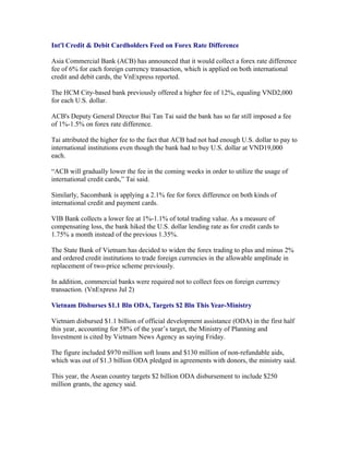 Int'l Credit & Debit Cardholders Feed on Forex Rate Difference

Asia Commercial Bank (ACB) has announced that it would collect a forex rate difference
fee of 6% for each foreign currency transaction, which is applied on both international
credit and debit cards, the VnExpress reported.

The HCM City-based bank previously offered a higher fee of 12%, equaling VND2,000
for each U.S. dollar.

ACB's Deputy General Director Bui Tan Tai said the bank has so far still imposed a fee
of 1%-1.5% on forex rate difference.

Tai attributed the higher fee to the fact that ACB had not had enough U.S. dollar to pay to
international institutions even though the bank had to buy U.S. dollar at VND19,000
each.

“ACB will gradually lower the fee in the coming weeks in order to utilize the usage of
international credit cards,” Tai said.

Similarly, Sacombank is applying a 2.1% fee for forex difference on both kinds of
international credit and payment cards.

VIB Bank collects a lower fee at 1%-1.1% of total trading value. As a measure of
compensating loss, the bank hiked the U.S. dollar lending rate as for credit cards to
1.75% a month instead of the previous 1.35%.

The State Bank of Vietnam has decided to widen the forex trading to plus and minus 2%
and ordered credit institutions to trade foreign currencies in the allowable amplitude in
replacement of two-price scheme previously.

In addition, commercial banks were required not to collect fees on foreign currency
transaction. (VnExpress Jul 2)

Vietnam Disburses $1.1 Bln ODA, Targets $2 Bln This Year-Ministry

Vietnam disbursed $1.1 billion of official development assistance (ODA) in the first half
this year, accounting for 58% of the year’s target, the Ministry of Planning and
Investment is cited by Vietnam News Agency as saying Friday.

The figure included $970 million soft loans and $130 million of non-refundable aids,
which was out of $1.3 billion ODA pledged in agreements with donors, the ministry said.

This year, the Asean country targets $2 billion ODA disbursement to include $250
million grants, the agency said.
 