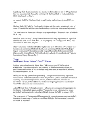 Kien Long Bank (KienLong Bank) has decided to abolish deposit rate of 20% per annum
that was announced late June, after working with the State Bank of Vietnam (SBV)'s
HCM City branch on July 1.

At present, the HCM City-based bank is applying the highest interest rate of 19% per
year.

Ho Huu Hanh, SBV's HCM City branch's director said that banks with deposit rates of
from 19% and higher will be warned and required to adjust the interest rate benchmark.

The SBV has so far dispatched 14 inspector groups to inspect the deposit rates at banks in
HCM City.

However, up to late July 2, many banks still maintained dong deposit rates at high level
of from 19% such as Gia Dinh Bank (19.5% per year), Dai Duong (Ocean Bank) 19%
and Nam Viet Bank 19% per year.

Meanwhile, many banks have fixed the highest rate level at less than 19% per year like
Eastern Asia Commercial JS Bank (EAB), Asia Commercial JS Bank (ACB), Export
Import Commercial JS Bank (Eximbank), Saigon Thuong Tin JS Commercial Bank
(Sacombank), Oriental Bank, An Binh Bank, Viet A Bank, Western Bank and Vietnam
International Bank. (Pioneer Jul 3)

Trade:
Int’l Experts Discuss Vietnam’s Post-WTO Issues

Leading economists from the World Bank (WB) and the post-WTO Technical
Cooperation Program and agencies are gathering in Hanoi to share experience and
provide expertise on how to tackle issues arising in the post-WTO period in Vietnam,
local media reported July 4.

During the two-day symposium opened July 3, delegates delivered many reports on
various issues Vietnam have to deal with in the post-WTO period such as the non-market
economy, industrial and agricultural policies, institutional reform, financial and
investment services, technical barriers, intellectual property protection, social impact
from WTO admission and communications.

Adam McCarty from Mekong Economics – a leading economic consulting company in
the Greater Mekong Sub-region, said that Vietnam has coped with numerous issues,
particularly anti-dumping lawsuits after officially joining the WTO in January 2007.

The government of Vietnam should be consistent in economic management, particularly
in raising the awareness of businesses, and have lobbying for international economic
activities, he suggested.
 