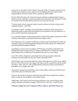 Luong Van Tu, president of the Vietnam Cocoa and Coffee Association, pointed out the
fact that many countries want to make use of anti-dumping lawsuits with the aim of
safeguarding the domestic market while cornering the global market.

Dr Tran Dinh Thien from the Vietnam Economics Institute complained that Vietnam’s
market economy institutions remain incomplete and inconsistent even though the country
has carried out the Doi Moi (Renewal) process for more than 20 years.

“Vietnam needs to have a genuine market economy without too much relying on anti-
dumping programs,” said Thien.

According to experts, Vietnam’s weak enforcement mechanism for the protection of
intellectual property rights (IPR) has hindered the development of hi-tech industries, an
area in which Vietnam has huge potential.

Law consultant Thomas Treutler proposed that Vietnam should apply strong fines for IPR
violations and establish a specialized intellectual property court.

The symposium was co-held by the Ministry of Industry and Trade (MoIT), the WB, the
Australian Agency for International Development (AusAID) and the UK’s Department
for International Development (DFID).

According to a recent survey on impacts of WTO entry in Vietnam conducted by the
Multilateral Trade Assistance Project Vietnam II (MUTRAP II), Vietnam has reaped
many benefits from its admission to the global trade club over a year earlier.

Up to 84% of firms thought the relationship between the government and private
businesses has been improved since the country entered the WTO.

Administrative and customs procedures have been also improved, said the survey, adding
that over 70% of businesses were happy with improvements in registration and licensing
procedures. They, however, still complained that construction licenses and land lease
procedures were complex and costly.

The positive changes have helped the Asean country obtain a sharp rise in FDI last year
to $23 billion from $10 billion in 2006.

However, the country is facing an increasing trade deficit due to sharp rises in imports,
mainly machinery and equipment and consumer goods.

Additionally, links between local and foreign enterprises were not developing while
support industries continued to struggle. (VNS Jul 4 p3, VOV Jul 3, Youth Jul 4 p3)

Vietnam to Apply Zero Tax on Imports of Rice, Tobacco, Auto Parts from Laos
 