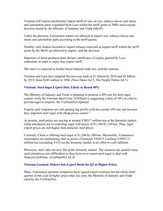 Vietnam will impose preferential import tariff of zero on rice, tobacco leaves and stems
and automobile parts originated from Laos within the tariff quota in 2008, said a recent
decision issued by the Ministry of Industry and Trade (MoIT).

Under the decision, Vietnamese traders are allowed to import rice, tobacco leaves and
stems and automobile parts according to the tariff quotas.

Notably, only traders licensed to import tobacco materials at import tariff within the tariff
quota by the MoIT are allowed to import, said the decision.

Importers of these products must declare certificates of origins granted by Laos
authorities in order to enjoy free import tariff.

The move is expected to further boost bilateral trade ties, said the ministry.

Vietnam and Laos have targeted the two-way trade at $1 billion by 2010 and $2 billion
by 2015, from $240 million in 2006. (New Hanoi Jul 2, The People Online Jul 3)

Vietnam: Steel Ingot Export Duty Likely to Reach 40%

The Ministry of Industry and Trade is planning to propose a 40% tax for steel ingot
exports while the Vietnam Steel Corp. (VNSteel) is suggesting a duty of 30% in a bid to
prevent ingot re-exports, the VietNamNet reported.

Experts said “exporters are still gaining big profits with the current 10% tax rate because
they imported steel ingot with cheap prices earlier.”

At present, steel prices are staying at around VND17 million/ton at the domestic market
while enterprises are re-exporting ingot with prices of $1,100-$1,150/ton. Thus, ingot
export prices are still higher than domestic steel prices.

Currently, China is offering steel ingot at $1,200-$1,300/ton. Meanwhile, Vietnamese
steelmakers are maintaining steel at prices of between VND15.2 million-VND17.5
million/ton (excluding VAT) on the domestic market in an effort to curb inflation.

Moreover, steel sales are now flat at the domestic market. The situation has pushed many
steel enterprises into difficulties so they have to re-export steel ingot to deal with
financial problems. (VietNamNet Jul 4)

Vietnam Garment Makers Ink Export Deals for Q3 at Higher Prices

Many Vietnamese garment companies have signed export contracts for the whole third
quarter of this year at higher prices than last year, the Ministry of Industry and Trade
cited by the VietNamNet.
 