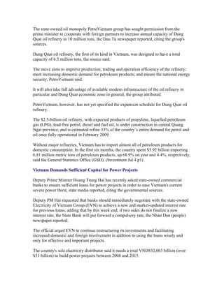 The state-owned oil monopoly PetroVietnam group has sought permission from the
prime minister to cooperate with foreign partners to increase annual capacity of Dung
Quat oil refinery to 10 million tons, the Dau Tu newspaper reported, citing the group's
sources.

Dung Quat oil refinery, the first of its kind in Vietnam, was designed to have a total
capacity of 6.5 million tons, the source said.

The move aims to improve production, trading and operation efficiency of the refinery;
meet increasing domestic demand for petroleum products; and ensure the national energy
security, PetroVietnam said.

It will also take full advantage of available modern infrastructure of the oil refinery in
particular and Dung Quat economic zone in general, the group attributed.

PetroVietnam, however, has not yet specified the expansion schedule for Dung Quat oil
refinery.

The $2.5-billion oil refinery, with expected products of propylene, liquefied petroleum
gas (LPG), lead-free petrol, diesel and fuel oil, is under construction in central Quang
Ngai province, and is estimated refine 33% of the country’s entire demand for petrol and
oil once fully operational in February 2009.

Without major refineries, Vietnam has to import almost all of petroleum products for
domestic consumption. In the first six months, the country spent $5.92 billion importing
6.81 million metric tons of petroleum products, up 68.9% on year and 4.4%, respectively,
said the General Statistics Office (GSO). (Investment Jul 4 p1)

Vietnam Demands Sufficient Capital for Power Projects

Deputy Prime Minster Hoang Trung Hai has recently asked state-owned commercial
banks to ensure sufficient loans for power projects in order to ease Vietnam's current
severe power thirst, state media reported, citing the governmental sources.

Deputy PM Hai requested that banks should immediately negotiate with the state-owned
Electricity of Vietnam Group (EVN) to achieve a new and market-updated interest rate
for previous loans, adding that by this week end, if two sides do not finalize a new
interest rate, the State Bank will put forward a compulsory rate, the Nhan Dan (people)
newspaper reported.

The official urged EVN to continue restructuring its investments and facilitating
increased domestic and foreign involvement in addition to using the loans wisely and
only for effective and important projects.

The country's sole electricity distributor said it needs a total VND832,063 billion (over
$51 billion) to build power projects between 2008 and 2015.
 