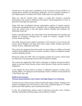 Vietnam has so far made active contributions to the UN Security Council (UNSC) as a
non-permanent member and particularly undertaken well the rotational presidency in
July, Representative of Vietnam at the UNSC Ambassador Le Luong Minh said.

Minh was cited by Vietnam News Agency as saying that Vietnam’s successful
performance at the council is attributed to the country’s careful preparations in terms of
personnel, knowledge and experiences.

Along with close co-ordination between representative agencies in foreign countries,
Vietnam has accomplished the heavy workload in July, including important and sensitive
issues like nuclear issue in Iran and dispute between Thailand and Cambodia, the
ambassador expressed.

Under an unofficial statistics, the council held in July 40 ambassador-level meetings and
adopted six resolutions, including those to extend UN missions’ mandate in Cote
d’Ivoire, Darfur and Nepal.

The UNSC discussed issues related to operations of UN missions in Cote d’Ivoire, the
Central African Republic and Chad, West Africa, Sudan, Darfur, Ethiopia and Eritrea,
Georgia, Kosovo, Afghanistan and Nepal.

The council also organized during this month two open debates on children and armed
conflicts and the Middle East issue at Vietnam’s initiatives, which was lauded by member
countries and public opinion.

During the month, the UNSC chair was required to prepare the council’s annual report
for submission to the upcoming session of the UN General Assembly.

The council also adopted the UNSC Chair’s statements on children and armed conflicts,
attacks on the joint United Nations-African Union Mission in Dafur and the situation in
Afghanistan.

It also adopted five press releases on attacks on diplomatic agencies, civilians, peace-
keeping soldiers, UN employees and humanitarian workers. (Website of Government Jul
3, New Hanoi Aug 1 p8)

Health & Environment:
Vietnam among Southeast Asian Nations with High Dengue Fever Infections

Vietnam has been named among countries reporting the highest number of dengue fever
patients in Southeast Asia over the past 25 years, with a combined figure of 1.3 million
patients and 25,000 fatalities, said a conference held July 31.

In July, the mosquito-borne disease stroke 27 provinces and cities across Vietnam,
affecting 7,606 people and killing eight, said the Ministry of Health.
 