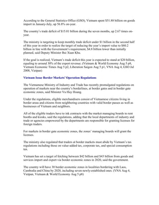 According to the General Statistics Office (GSO), Vietnam spent $51.88 billion on goods
import in January-July, up 56.8% on-year.

The country’s trade deficit of $15.01 billion during the seven months, up 2.67 times on-
year.

The ministry is targeting to keep monthly trade deficit under $1 billion in the second half
of this year in order to realize the target of reducing the year’s import value to $80.2
billion in line with the Government’s requirement, $4.8 billion lower than initially
planned, said Deputy Minister Bui Xuan Khu.

If the goal is realized, Vietnam’s trade deficit this year is expected to stand at $20 billion,
equaling to around 30% of the export revenue. (Vietnam & World Economy Aug 5 p8,
Vietnam Economic Times Aug 5 p2, Liberation Saigon Aug 5 p1, VNA Aug 4, GSO Jul
2008, Vietpan)

Vietnam Issue Border Markets’ Operation Regulations

The Vietnamese Ministry of Industry and Trade has recently promulgated regulations on
operation of markets near the country’s borderlines, at border gates and in border gate
economic zones, said Minister Vu Huy Hoang.

Under the regulations, eligible merchandisers consist of Vietnamese citizens living in
border areas and citizens from neighboring countries with valid border passes as well as
businesses of Vietnam and neighbors.

All of the eligible traders have to ink contracts with the market managing boards to rent
booths and kiosks, said the regulations, adding that the local departments of industry and
trade or agencies empowered by the departments are responsible for granting licenses for
foreign traders.

For markets in border gate economic zones, the zones’ managing boards will grant the
licenses.

The ministry also regulated that traders at border markets must abide by Vietnam’s tax
regulations including those on value-added tax, corporate tax, and special consumption
tax.

Vietnam has set a target of fetching between $42 billion and $43 billion from goods and
services import and export via border economic zones in 2020, said the government.

The country will have 30 border economic zones in localities bordering with Laos,
Cambodia and China by 2020, including seven newly-established ones. (VNA Aug 4,
Vietpan, Vietnam & World Economy Aug 5 p8)
 