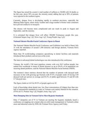 The figure has raised the country’s total number of sufferers to 30,000 with 24 deaths so
far this year, down 30% on-year, the ministry noted, adding that up to 90% of patients
were reported in the southern region.

Currently, dengue fever is developing rapidly in southern provinces, especially the
Mekong Delta region, where sticky weather and a large number of home water containers
have proved conducive to mosquito.

The disease will become more complicated and can reach its peak in August and
September, said the ministry.

It is estimated that dengue fever will affect 100,000 Vietnamese people this year.
(Liberated Saigon Aug 1 p2, News Aug 1 p5, Young People Aug 1 p2)

National Odento-Maxillo-Facial Conference Opens in Hanoi

The National Odento-Maxillo-Facial Conference and Exhibition was held in Hanoi July
31 with the attendance of around 1,500 domestic and foreign dentists, Vietnam News
Agency reported.

More than 30 world-leading companies specializing in dental facilities and materials
introduced their products and services at the event.

The latest in advanced dental technologies was also introduced at the conference.

Vietnam, the world’s 13th most populous country with over 86.5 million people, has
ranked first worldwide in terms of dental diseases as up to 99.4% of its population are
incurring dental problems, said the National Odento-Maxillo-Facial Institute (NIOS).

The institute’s latest statistics showed that the number of patients with decayed teeth
increases in line with growing age brackets with 87.5% of people under 18 having 2.84
decayed teeth per person on average and 83.2% of adults aged between 33 and 44 with
4.7 decayed ones.

The figure climbs to 8.43 for 89.5% of people aged over 45.

Lack of knowledge about dental care, low flour concentration of 0.4ppm (less than one-
half of international standards) in water in Vietnam were mainly blamed for the situation.
(VNA Jul 31, Pioneer Aug 1 p2, People's Army Aug 1 p1)

Most Dumping Sites in Vietnam Fail to Meet Hygienic Standards

Only 17 dumpsites out of 91 in Vietnam are meeting the hygienic standards, heard a
conference on mapping out a master plan on solid waste management in Vietnam's urban
areas and industrial zones by 2020, the Vietnam News Agency said Friday.
 