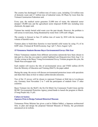 The country has discharged 15 million tons of waste a year, including 12.8 million tons
of domestic waste and 2.7 million tons of industrial waste, Dr Pham Sy Liem from the
Vietnam Construction Federation said.

Every year, the medical sector generates 21,000 tons of waste, the industrial sector
dumped 130,000 tons and the agricultural sector disposed 45,000 tons including toxic
chemicals, the paper said.

Vietnam has mainly buried solid waste over the past decade. However, the problem is
still serous in rural areas, being threatened by waste from 1,450 craft villages.

The country is forecast to face 23 million tons of waste by 2010 with the increasing
volume of harmful waste.

Vietnam plans to build three factories to treat harmful solid wastes by using 1% of its
GDP value. (Vietnam & World Economy Aug 1 p6+7, News August 1 p5)

15 Vietnamese Students Become Bayer Environmental Envoys This Year

Fifteen Vietnamese students from different universities nationwide have been chosen to
take part in a four day eco-camp in central highland Lam Dong province from Aug 11 to
14 after wining in the Bayer Young Environmental Envoy Vietnam program this year, the
Thanh Nien newspaper said.

Each student will receive the title of environmental envoy and VND2 million ($119)
from the Ministry of Education and Training (MoET), the paper added.

During the camp, the envoys will discuss environmental protection issues with specialists
and share their ideas on how to reduce carbon dioxide emissions.

Two of the 15 envoys will be chosen to represent Vietnam at field trip to Leverkusen
city, Germany from November 2 to 7 with the participants of students from 17 other
countries.

Bayer Vietnam Ltd, the MoET, the Ho Chi Minh City Communist Youth Union and the
HCMC Environmental Protection Agency joined hands to launch the program in March.
(Young People July 31 p9)

Culture & Society:
Japanese Firm to Design National Historical Museum

Vietnamese Prime Minister has given a nod to Nikken Sekkei, a Japanese architectural
firm, to plan and design the proposed National Museum of History, the government
announced on its website.
 