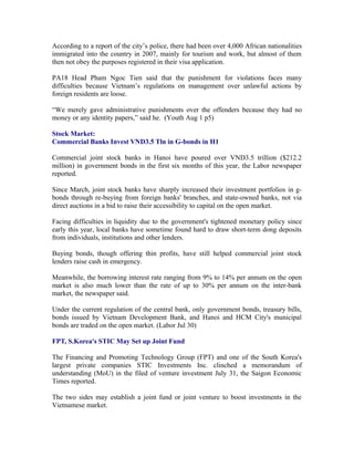 According to a report of the city’s police, there had been over 4,000 African nationalities
immigrated into the country in 2007, mainly for tourism and work, but almost of them
then not obey the purposes registered in their visa application.

PA18 Head Pham Ngoc Tien said that the punishment for violations faces many
difficulties because Vietnam’s regulations on management over unlawful actions by
foreign residents are loose.

“We merely gave administrative punishments over the offenders because they had no
money or any identity papers,” said he. (Youth Aug 1 p5)

Stock Market:
Commercial Banks Invest VND3.5 Tln in G-bonds in H1

Commercial joint stock banks in Hanoi have poured over VND3.5 trillion ($212.2
million) in government bonds in the first six months of this year, the Labor newspaper
reported.

Since March, joint stock banks have sharply increased their investment portfolios in g-
bonds through re-buying from foreign banks' branches, and state-owned banks, not via
direct auctions in a bid to raise their accessibility to capital on the open market.

Facing difficulties in liquidity due to the government's tightened monetary policy since
early this year, local banks have sometime found hard to draw short-term dong deposits
from individuals, institutions and other lenders.

Buying bonds, though offering thin profits, have still helped commercial joint stock
lenders raise cash in emergency.

Meanwhile, the borrowing interest rate ranging from 9% to 14% per annum on the open
market is also much lower than the rate of up to 30% per annum on the inter-bank
market, the newspaper said.

Under the current regulation of the central bank, only government bonds, treasury bills,
bonds issued by Vietnam Development Bank, and Hanoi and HCM City's municipal
bonds are traded on the open market. (Labor Jul 30)

FPT, S.Korea's STIC May Set up Joint Fund

The Financing and Promoting Technology Group (FPT) and one of the South Korea's
largest private companies STIC Investments Inc. clinched a memorandum of
understanding (MoU) in the filed of venture investment July 31, the Saigon Economic
Times reported.

The two sides may establish a joint fund or joint venture to boost investments in the
Vietnamese market.
 