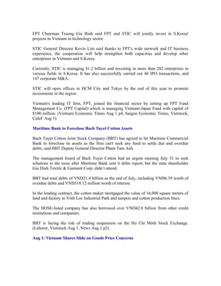 FPT Chairman Truong Gia Binh said FPT and STIC will jointly invest in S.Korea'
projects in Vietnam in technology sector.

STIC General Director Kevin Lim said thanks to FPT's wide network and IT business
experience, the cooperation will help strengthen both capacities and develop other
enterprises in Vietnam and S.Korea.

Currently, STIC is managing $1.2 billion and investing in more than 282 enterprises in
various fields in S.Korea. It has also successfully carried out 48 IPO transactions, and
147 corporate M&A.

STIC will open offices in HCM City and Tokyo by the end of this year to promote
investments in the region.

Vietnam's leading IT firm, FPT, joined the financial sector by setting up FPT Fund
Management Co. (FPT Capital) which is managing Vietnam-Japan Fund with capital of
$100 million. (Vietnam Economic Times Aug 1 p4, Saigon Economic Times, Vietstock,
CafeF Aug 1)

Maritime Bank to Foreclose Bach Tuyet Cotton Assets

Bach Tuyet Cotton Joint Stock Company (BBT) has agreed to let Maritime Commercial
Bank to foreclose its assets as the firm can't seek any fund to settle due and overdue
debts, said BBT Deputy General Director Pham Tam Anh.

The management board of Bach Tuyet Cotton had an urgent meeting July 31 to seek
solutions to the issue after Maritime Bank sent it debts report, but the state shareholder
Gia Dinh Textile & Garment Corp. didn’t attend.

BBT had total debts of VND21.4 billion as the end of July, including VND6.39 worth of
overdue debts and VND318.12 million worth of interest.

In the lending contract, the cotton maker mortgaged the value of 16,000 square meters of
land and factory in Vinh Loc Industrial Park and tampon and cotton production lines.

The HOSE-listed company has also borrowed over VND42.8 billion from other credit
institutions and companies.

BBT is facing the risk of trading suspension on the Ho Chi Minh Stock Exchange.
(Laborer, Vietstock Aug 1, News Aug 1 p2)

Aug 1: Vietnam Shares Slide on Goods Price Concerns
 