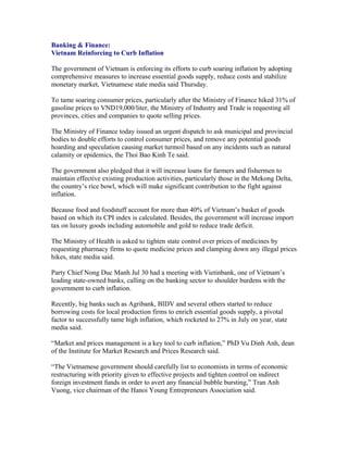 Banking & Finance:
Vietnam Reinforcing to Curb Inflation

The government of Vietnam is enforcing its efforts to curb soaring inflation by adopting
comprehensive measures to increase essential goods supply, reduce costs and stabilize
monetary market, Vietnamese state media said Thursday.

To tame soaring consumer prices, particularly after the Ministry of Finance hiked 31% of
gasoline prices to VND19,000/liter, the Ministry of Industry and Trade is requesting all
provinces, cities and companies to quote selling prices.

The Ministry of Finance today issued an urgent dispatch to ask municipal and provincial
bodies to double efforts to control consumer prices, and remove any potential goods
hoarding and speculation causing market turmoil based on any incidents such as natural
calamity or epidemics, the Thoi Bao Kinh Te said.

The government also pledged that it will increase loans for farmers and fishermen to
maintain effective existing production activities, particularly those in the Mekong Delta,
the country’s rice bowl, which will make significant contribution to the fight against
inflation.

Because food and foodstuff account for more than 40% of Vietnam’s basket of goods
based on which its CPI index is calculated. Besides, the government will increase import
tax on luxury goods including automobile and gold to reduce trade deficit.

The Ministry of Health is asked to tighten state control over prices of medicines by
requesting pharmacy firms to quote medicine prices and clamping down any illegal prices
hikes, state media said.

Party Chief Nong Duc Manh Jul 30 had a meeting with Vietinbank, one of Vietnam’s
leading state-owned banks, calling on the banking sector to shoulder burdens with the
government to curb inflation.

Recently, big banks such as Agribank, BIDV and several others started to reduce
borrowing costs for local production firms to enrich essential goods supply, a pivotal
factor to successfully tame high inflation, which rocketed to 27% in July on year, state
media said.

“Market and prices management is a key tool to curb inflation,” PhD Vu Dinh Anh, dean
of the Institute for Market Research and Prices Research said.

“The Vietnamese government should carefully list to economists in terms of economic
restructuring with priority given to effective projects and tighten control on indirect
foreign investment funds in order to avert any financial bubble bursting,” Tran Anh
Vuong, vice chairman of the Hanoi Young Entrepreneurs Association said.
 