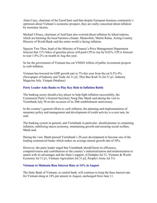 Alain Cany, chairman of the EuroCham said that despite European business community’s
optimism about Vietnam’s economic prospect, they are really concerned about inflation
by monetary factors.

Michael J.Peace, chairman of AmCham also worried about inflation by hiked salaries,
which are harming the local business climate. Meanwhile, Martin Rama, Acting Country
Director of World Bank said the entire world is facing inflation.

Nguyen Tien Thoa, head of the Ministry of Finance’s Price Management Department
forecast that 31% hikes of gasoline prices will push CPI to rise by 0.62%. CPI is forecast
to soar 1.8%-2% on month in Aug this year.

So far the government of Vietnam has cut VND41 trillion of public investment projects
to curb inflation.

Vietnam has lowered its GDP growth rate to 7% this year from the set 8.5%-9%.
(Newspaper of Industry and Trade Jul 31 p2, Thoi Bao Kinh Te Jul 31 p1, Industry
Magazine July, Vietpan Database)

Party Leader Asks Banks to Play Key Role in Inflation Battle

The banking sector should a key player to help fight inflation successfully, the
Communist Party’s General Secretary Nong Duc Manh said during the visit to
Vietinbank July 30 on the occasion of its 20th establishment anniversary.

In the country’s general efforts to curb inflation, the planning and implementation of
monetary policy and management and development of credit activity is a core task, he
said.

The banking system in general, and Vietinbank in particular, should pioneer in containing
inflation, stabilizing macro economy, maintaining growth and ensuring social welfare,
Manh said.

During the visit, Manh praised Vietinbank’s 20-year development to become one of the
leading commercial banks which makes an average annual growth rate of 30%.

However, the party leader urged that Vietinbank should boost its efficiency,
competitiveness and contributions to the country’s industrialization and modernization to
match with its advantages and the State’s support. (Chinhphu Jul 31, Vietnam & World
Economy Jul 31 p1, Vietnam Agriculture Jul 31 p2, People's Army Jul 31)

Vietnam to Maintain Base Interest Rate at 14% in August

The State Bank of Vietnam, or central bank, will continue to keep the base interest rate
for Vietnam dong at 14% per annum in August, unchanged from June 11.
 