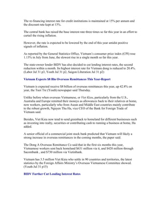 The re-financing interest rate for credit institutions is maintained at 15% per annum and
the discount rate kept at 13%.

The central bank has raised the base interest rate three times so far this year in an effort to
curtail the rising inflation.

However, the rate is expected to be lowered by the end of this year amidst positive
signals of inflation.

As reported by the General Statistics Office, Vietnam’s consumer price index (CPI) rose
1.13% in July from June, the slowest rise in a single month so far this year.

The state-owner lender BIDV has also decided to cut lending interest rates, the second
reduction within a month. Its highest interest rate for Vietnam dong is reduced to 20.4%.
(Labor Jul 31 p3, Youth Jul 31 p2, Saigon Liberation Jul 31 p2)

Vietnam Expects $8 Bln Overseas Remittances This Year-Report

Vietnam is expected receive $8 billion of overseas remittances this year, up 42.8% on
year, the Tuoi Tre (Youth) newspaper said Thursday.

Unlike before when overseas Vietnamese, or Viet Kieu, particularly from the U.S.,
Australia and Europe remitted their moneys as allowances back to their relatives at home,
now workers, particularly who from Asean and Middle East countries mainly contribute
to the robust growth, Nguyen Thu Ha, vice CEO of the Bank for Foreign Trade of
Vietnam said.

Besides, Viet Kieu now tend to send greenback to homeland for different businesses such
as investing into realty, securities or contributing cash to running a business at home, Ha
added.

A senior official of a commercial joint stock bank predicted that Vietnam will likely a
strong increase in overseas remittances in the coming months, the paper said.

The Dong A Overseas Remittance Co said that in the first six months this year,
Vietnamese workers sent back homeland $631 million via it, and $420 million through
Sacombank , and $730 million via Vietinbank.

Vietnam has 3.5 million Viet Kieu who settle in 90 countries and territories, the latest
statistics by the Foreign Affairs Ministry’s Overseas Vietnamese Committee showed.
(Youth Jul 31 p15)

BIDV Further Cut Lending Interest Rates
 