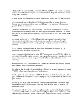 The Bank for Investment and Development of Vietnam (BIDV) will continue lowering
interest rates on Vietnam dong and U.S. dollar loans from August 1, state media reported,
citing BIDV’s sources.

It is the second time BIDV has cut lending interest rates in July. The first was on July 9.

At a press conference held on July 30, BIDV announced that its annual short-term
lending rate for Vietnamese dong loans would be cut by an additional 0.4 percentage
point to 20.4% for all clients.

The Hanoi-based lender said it will also offer a new annual lending rate of 19.5% for
clients with feasible business plans and stable export markets and contracts. The clients
have agreed to sell foreign currencies they earn from exports to BIDV and use the bank’s
services.

An annual lending rate of 19.8% will be applied to groups and corporations of all
economic sectors that directly manufacture products and involve in stabilizing the
economy’s major balances such as petrol, energy, steel, coal, cement, medicine and
fertilizer.

BIDV’s annual lending rate for U.S. dollar loans, meanwhile, will be cut by 1-1.3
percentage point depending on each term.

Apart from cutting lending interest rates, BIDV also plans to provide VND20 trillion for
export activities and in capital assistance to groups and corporations which directly create
macro balances and involve in programs to curb inflation and stabilize the macro
economy.

Chairman of the BIDV Board of Directors Tran Bac Ha affirmed that lowering lending
rates does not mean reduction of deposit rates.

Ha believed that his bank will not suffer losses although its turnover is reduced by almost
VND500 billion due to the reduction of lending rates.

BIDV reported its services turnover of VND1.35 trillion in the first seven months of this
year, up VND460 billion from last year. The figure is expected to hit VND1.8 billion this
year, Ha said.

Earlier, on July 9, the bank announced to cut annual lending rate for Vietnamese dong
loans by between 0.2-0.6 percentage point, and for U.S. dollar loans by between 1-2
percentage points.

Its decision was followed by a series of big banks in the country, including the Bank for
Agriculture and Rural Development of Vietnam (Agribank), the Bank for Foreign Trade
of Vietnam (Vietcombank) and the Vietnam Bank for Industry and Trade (Vietinbank).
 