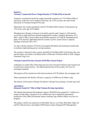 Industry:
Vietnam: Commercial Power Output Reaches 37.93 Bln kWh in Jan-Jul

Vietnam’s commercial electricity output reportedly reached over 37.93 billion kWh of
electricity in the first seven months of this year, up 15.8% on-year, the state-owned
Electricity of Vietnam Group (EVN) said.

Meanwhile, the country produced a total 42.76 billion kWh of power in the period, up
13% from a year ago, EVN added.

Though power shortage is forecast to be partly eased in early August, it still remains
severe due to high electricity demand-triggered hot weather, sluggish operations of Ca
Mau 1 and Ca Mau 2 power plants and unstable operation of Uong Bi expanded power
plant, EVN stressed, elaborating that the country’s power system incurs a capacity
shortage of between 30%-35%.

To cope with the situation, EVN has encouraged individuals and institutions nationwide
to continue implementing power-saving measures.

The country is forecast to face a power shortfall of 8.6 billion kWh of electricity this year
and the figure will climb to 36 billion kWh in 2020 and 120 billion kWh in 2030. (Saigon
Liberation Aug 5 p1)

Vietnam Central Province Licenses $130-Mln Cement Project

Authorities in central Thua Thien-Hue province have licensed Vietnam Luks Cement Ltd.
to build Luks cement factory - the fifth production line in the locality, the Tuoi Tre
newspaper reported.

The project will be carried out with total investment of $130 million, the newspaper said.

When operational, the facility will have a capacity of 5,000 tons of clinker a day.

The factory will be built in Huong Tra district’s Huong Van commune. (Youth Aug 5 p2)

Agriculture:
Denmark Funds $1.7 Mln to Help Vietnam Develop Agriculture

The Danish International Development Agency (DANIDA) has granted $1.7 million to a
project to help ethnic minorities in six northern provinces implement agricultural
production in the 2006-2010 period, heard a meeting Aug 4 held in Hanoi to review its
progress.

The project, which was carried out in Hoa Binh, Son La, Lai Chau, Dien Bien, Nghe An
and Ha Tinh provinces, has helped 8,490 farmers master Integrated Pet Management
 