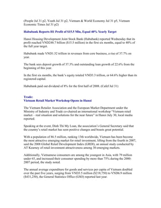 (People Jul 31 p2, Youth Jul 31 p2, Vietnam & World Economy Jul 31 p5, Vietnam
Economic Times Jul 31 p2)

Habubank Reports H1 Profit of $15.5 Mln, Equal 40% Yearly Target

Hanoi Housing Development Joint Stock Bank (Habubank) reported Wednesday that its
profit reached VND248.7 billion ($15.5 million) in the first six months, equal to 40% of
the full year target.

Habubank made VND1.52 trillion in revenues from core business, a rise of 37.7% on
year.

The bank sees deposit growth of 37.3% and outstanding loan growth of 22.6% from the
beginning of this year.

In the first six months, the bank’s equity totaled VND3.3 trillion, or 64.6% higher than its
registered capital.

Habubank paid out dividend of 8% for the first half of 2008. (Cafef Jul 31)


Trade:
Vietnam Retail Market Workshop Opens in Hanoi

The Vietnam Retailer Association and the European Market Department under the
Ministry of Industry and Trade co-chaired an international workshop “Vietnam retail
market – real situation and solutions for the near future” in Hanoi July 30, local media
reported.

Speaking at the event, Dinh Thi My Loan, the association’s General Secretary said that
the country’s retail market has seen positive changes and boasts great potential.

With a population of 86.5 million, ranking 13th worldwide, Vietnam has been become
the most attractive emerging market for retail investment, lifting from the fourth in 2007,
said the 2008 Global Retail Development Index (GRDI), an annual study conducted by
AT Kearney of retail investment attractiveness among 30 emerging markets.

Additionally, Vietnamese consumers are among the youngest in Asia, with 79 million
under 65, and increased their consumer spending by more than 75% during the
2000-2007 period, the study noted.

The annual average expenditure for goods and services per capita of Vietnam doubled
over the past five years, surging from VND3.5 million ($218,750) to VND6.9 million
($431,250), the General Statistics Office (GSO) reported last year.
 