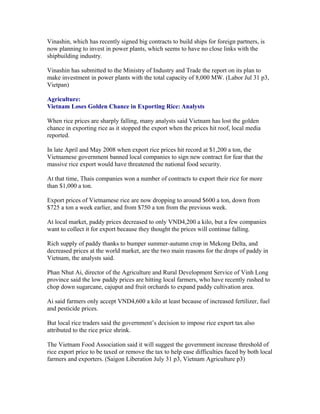 Vinashin, which has recently signed big contracts to build ships for foreign partners, is
now planning to invest in power plants, which seems to have no close links with the
shipbuilding industry.

Vinashin has submitted to the Ministry of Industry and Trade the report on its plan to
make investment in power plants with the total capacity of 8,000 MW. (Labor Jul 31 p3,
Vietpan)

Agriculture:
Vietnam Loses Golden Chance in Exporting Rice: Analysts

When rice prices are sharply falling, many analysts said Vietnam has lost the golden
chance in exporting rice as it stopped the export when the prices hit roof, local media
reported.

In late April and May 2008 when export rice prices hit record at $1,200 a ton, the
Vietnamese government banned local companies to sign new contract for fear that the
massive rice export would have threatened the national food security.

At that time, Thais companies won a number of contracts to export their rice for more
than $1,000 a ton.

Export prices of Vietnamese rice are now dropping to around $600 a ton, down from
$725 a ton a week earlier, and from $750 a ton from the previous week.

At local market, paddy prices decreased to only VND4,200 a kilo, but a few companies
want to collect it for export because they thought the prices will continue falling.

Rich supply of paddy thanks to bumper summer-autumn crop in Mekong Delta, and
decreased prices at the world market, are the two main reasons for the drops of paddy in
Vietnam, the analysts said.

Phan Nhut Ai, director of the Agriculture and Rural Development Service of Vinh Long
province said the low paddy prices are hitting local farmers, who have recently rushed to
chop down sugarcane, cajuput and fruit orchards to expand paddy cultivation area.

Ai said farmers only accept VND4,600 a kilo at least because of increased fertilizer, fuel
and pesticide prices.

But local rice traders said the government’s decision to impose rice export tax also
attributed to the rice price shrink.

The Vietnam Food Association said it will suggest the government increase threshold of
rice export price to be taxed or remove the tax to help ease difficulties faced by both local
farmers and exporters. (Saigon Liberation July 31 p3, Vietnam Agriculture p3)
 