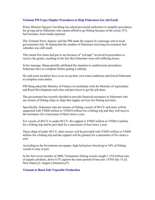 Vietnam PM Urges Simpler Procedures to Help Fishermen Get Aid Easily

Prime Minister Nguyen Tan Dung has asked provincial authorities to simplify procedures
for giving aid to fishermen who cannot afford to go fishing because of the recent 31%
fuel increase, local media reported.

The Vietnam News Agency said the PM made the request in a massage sent to local
governments July 30 stating that the number of fishermen receiving Government fuel
subsidies was still small.

This meant few boats had put to sea because of “red tape” involved in procedures to
receive the grants, resulting in the fact that fishermen were still suffering losses.

In his massage, Dung partially attributed the situation to cumbersome procedures
fishermen have to complete before getting a subsidy.

He said some localities have even set up their own extra conditions and forced fishermen
to complete extra duties.

PM Dung asked the Ministry of Finance to coordinate with the Ministry of Agriculture
and Rural Development and cities and provinces to get the job done.

The government has recently decided to provide financial assistance to fishermen who
are owners of fishing ships or ships that supply services for fishing activities.

Specifically, fishermen who are owners of fishing vessels of 90 CV and more will be
supported with VND8 million to VND10 million for a fishing trip and they will receive
the assistance for a maximum of three times a year.

For vessels of 40 CV to under 90 CV, the support is VND5 million to VND6.5 million
for a fishing trip and be provided for a maximum of four times a year.

Those ships of under 40 CV, their owners will be provided with VND3 million to VND4
million for a fishing trip and the support will be granted for a maximum of five times a
year.

According to the Investment newspaper, high fuel prices forced up to 34% of fishing
vessels to stay at port.

In the first seven months of 2008, Vietnamese fishing vessels caught 1.234 million tons
of aquatic products, down 0.3% against the same period of last year. (VNS July 31 p3,
New Hanoi p1, Saigon Liberation p7)

Vietnam to Boost Safe Vegetable Production
 