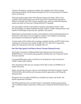 Vietnam will speed up a program to produce safe vegetable, fruit and tea meeting
international standards of food safety and hygiene by 2015, the government of Vietnam
said on its Web site.

Under the program approved by Prime Minister Nguyen Tan Dung, 100% of safe
vegetable, fruit orchard and tea area will be in line with Vietnam Good Agricultural
Practices (VietGap); and 100% of total vegetable, fruit, and tea for both local domestic
market and export will also meet VietGap and HACCP standards.

The state budget will help set up transport, irrigation and pumping stations, while
provincial budget will support building wholesale markets, storages, trade promotion, and
transfer of technologies in growing safe vegetable, fruit and tea.

Organizations and individuals investing in the production will get preferential policies in
hiring land, while farmers are encouraged to cooperate with companies in producing,
processing and consuming safe vegetable, fruit and tea.

Vietnam raked in $212 million from exporting vegetable and fruit, and $$79 million from
exporting tea in the first seven months of 2008, up 17.5% and 32.6%, respectively,
against the same period of last year. (Chinhphu July 30)

One More Big Aquatic Feed Plant to Run in Vietnam Mekong Province

The People’s Committee of Mekong Delta Dong Thap province has licensed the
DOMYFEED Co. Ltd. to build a big aquaculture feed plant here, the Vietnam & World
Economy reported.

Covering 40,000 square meters in Sa Dec town, the plant has a total investment of
VND81.5 billion ($4.9 million).

Once operational in Dec this year, the plant will be able to churn out 60,000 tons of
aquatic feed yearly.

Earlier, the province also gave a license to the Domenal Joint Stock Company to build a
VND144 billion ($8.6 million) mill to produce feed for aquaculture at the Phong My
Industrial Zone.

Designed to have an output of 60,000 tons of products per annum, the facility will
become operational in October.

The Mekong Delta province currently houses 27 aquaculture feed processing projects
with a combined output of more than 2 million tons. (Vietnam & World Economy July 31
p4)
 