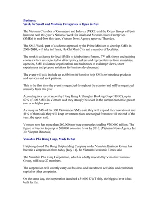 Business:
Week for Small and Medium Enterprises to Open in Nov

The Vietnam Chamber of Commerce and Industry (VCCI) and the Ocean Group will join
hands to hold this year’s National Week for Small and Medium-Sized Enterprises
(SMEs) in mid-Nov this year, Vietnam News Agency reported Thursday.

The SME Week, part of a scheme approved by the Prime Minister to develop SMEs in
2006-2010, will take in Hanoi, Ho Chi Minh City and a number of localities.

The week is a chance for local SMEs to join business forums, TV talk shows and training
courses which are expected to attract policy makers and representatives from ministries,
agencies, SME assistance organizations and businesses to exchange views, share
experiences and propose solutions for business development.

The event will also include an exhibition in Hanoi to help SMEs to introduce products
and services and seek partners.

This is the first time the event is organized throughout the country and will be organized
annually from this year.

According to a recent report by Hong Kong & Shanghai Banking Corp (HSBC), up to
67% of 300 SMEs in Vietnam said they strongly believed in the current economic growth
rate or at higher pace.

As many as 54% of the 300 Vietnamese SMEs said they will expand their investment and
41% of them said they will keep investment plans unchanged from now till the end of the
year, the report said.

Vietnam now has more than 260,000 non-state companies totaling VND600 trillion. The
figure is forecast to jump to 500,000 non-state firms by 2010. (Vietnam News Agency Jul
30, Vietpan Database)

Vinashin Pha Rung Corp. Made Debut

Haiphong-based Pha Rung Shipbuilding Company under Vinashin Business Group has
become a corporation from today [July 31], the Vietnam Economic Times said.

The Vinashin Pha Rung Corporation, which is wholly invested by Vinashin Business
Group, will have 27 members.

The corporation will directly carry out business and investment activities and contribute
capital to other companies.

On the same day, the corporation launched a 34,000-DWT ship, the biggest-ever it has
built for far.
 