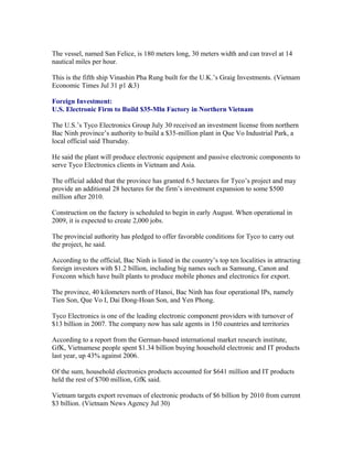 The vessel, named San Felice, is 180 meters long, 30 meters width and can travel at 14
nautical miles per hour.

This is the fifth ship Vinashin Pha Rung built for the U.K.’s Graig Investments. (Vietnam
Economic Times Jul 31 p1 &3)

Foreign Investment:
U.S. Electronic Firm to Build $35-Mln Factory in Northern Vietnam

The U.S.’s Tyco Electronics Group July 30 received an investment license from northern
Bac Ninh province’s authority to build a $35-million plant in Que Vo Industrial Park, a
local official said Thursday.

He said the plant will produce electronic equipment and passive electronic components to
serve Tyco Electronics clients in Vietnam and Asia.

The official added that the province has granted 6.5 hectares for Tyco’s project and may
provide an additional 28 hectares for the firm’s investment expansion to some $500
million after 2010.

Construction on the factory is scheduled to begin in early August. When operational in
2009, it is expected to create 2,000 jobs.

The provincial authority has pledged to offer favorable conditions for Tyco to carry out
the project, he said.

According to the official, Bac Ninh is listed in the country’s top ten localities in attracting
foreign investors with $1.2 billion, including big names such as Samsung, Canon and
Foxconn which have built plants to produce mobile phones and electronics for export.

The province, 40 kilometers north of Hanoi, Bac Ninh has four operational IPs, namely
Tien Son, Que Vo I, Dai Dong-Hoan Son, and Yen Phong.

Tyco Electronics is one of the leading electronic component providers with turnover of
$13 billion in 2007. The company now has sale agents in 150 countries and territories

According to a report from the German-based international market research institute,
GfK, Vietnamese people spent $1.34 billion buying household electronic and IT products
last year, up 43% against 2006.

Of the sum, household electronics products accounted for $641 million and IT products
held the rest of $700 million, GfK said.

Vietnam targets export revenues of electronic products of $6 billion by 2010 from current
$3 billion. (Vietnam News Agency Jul 30)
 