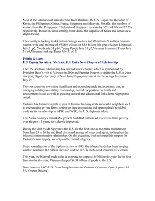 Most of the international arrivals come from Thailand, the U.S., Japan, the Republic of
Korea, the Philippines, China, France, Singapore and Malaysia. Notably, the numbers of
visitors from the Philippines, Thailand and Singapore increase by 55%, 41.6% and 27.5%
respectively. However, those coming from China, the Republic of Korea and Japan see a
slight decline.

The country is looking to 4.4 million foreign visitors and 19 million-20 million domestic
tourists with total revenue of VND56 trillion, or $3.5 billion this year. (Saigon Liberation
July 31 p2, Youth July 31 p14, Young People July 31 p2, Vietnam Economic Times July
31 p4, Vietnam Banking Times July 31 p15)

Politics & Law:
U.S. Deputy Secretary: Vietnam, U.S. Enter New Chapter of Relationship

The U.S.-Vietnam relationship has entered a new chapter, which is symbolized by
President Bush’s visit to Vietnam in 2006 and Premier Nguyen’s visit to the U.S. in June
this year, Deputy Secretary of State John Negroponte said at the Brookings Institution
July 29.

The two countries now enjoy significant and expanding trade and economic ties, an
emerging military-to-military relationship, fruitful cooperation on health and
development issues as well as growing cultural and educational links, John Negroponte
noted.

Vietnam has followed a path to growth familiar to many of its successful neighbors such
as encouraging private firms, setting up legal institutions and opening itself to global
trade via its membership in APEC and WTO, the U.S. diplomat added.

The Asean country’s remarkable growth has lifted millions of its citizens from poverty
over the past 15 years, he is deeply impressed.

During the visit by Mr Nguyen to the U.S. for the first time as the prime ministership
from June 23 to 26, he and Bush discussed a range of issues and agreed to heighten the
bilateral comprehensive relationship. On this occasion, Bush reiterated his support for
Vietnam’s sovereignty, security and territorial integrity.

Since normalization of the diplomatic ties in 1995, the bilateral trade has been keeping
soaring, reaching $12 billion last year, and the U.S. is the biggest importer of Vietnam.

This year, the bilateral trade value is expected to surpass $15 billion this year. In the first
five months this year, Vietnam shipped $4.39 billion of goods to the U.S.

Now there are 1,000 U.S. firms doing business in Vietnam. (Vietnam News Agency Jul
31, Vietpan Databse)
 