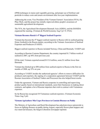(IPM) techniques in maize and vegetable growing, and proper use of fertilizer and
pesticide to reduce costs and ensure environment after two-year implementation.

Addressing the event, Vice President of the Vietnam Farmers' Association (VFA), Ha
Phuc Mich, said the project has initially improved ethnic people's awareness of
sustainable agricultural development.

The VFA, the Agricultural Development Denmark Asia (ADDA), and the DANIDA
organized the meeting. (Vietnam & World Economy Aug 5 p1+9, VNA)

Vietnam Becomes Russia’s 4th Biggest Seafood Exporter

Vietnam has become the 4th biggest seafood exporter to Russia with its seafood gaining
firmer foothold in the Russia market, according to the Vietnam Association of Seafood
Exporters and Producers (VASEP).

Biggest seafood exporters to Russia included Norway, China and Denmark, VASEP said.

According to Russian Customs Department, the country imported $1.7 billion worth of
seafood in 2007, up 44% from previous year.

Of the total, Vietnam exported around $113.8 million, some $1 million lower than
Denmark.

Vietnam has fetched up to $90 million from seafood exports to Russia in the first six
months of 2008, up 35% on year.

According to VASEP, besides the authorized agencies’ efforts to remove difficulties for
producers and exporters, the signing of a cooperation agreement between VASEP and the
Russian Association of Seafood Traders and Processors has also helped boost results.

Under the agreement, Vietnam and Russia cooperate in controlling and supervising
product quality based on international standards, assist their businesses in making direct
contracts, and update a list of Russian importers that wish to contract with Vietnamese
exporters.

So far Russia has recognized 38 Vietnamese seafood exporters. (Vietnam Economic
Times Aug 5 p4)

Vietnam Agriculture Min Urges Provinces to Contain Diseases on Paddy

The Ministry of Agriculture and Rural Development has asked provinces nationwide to
focus on fighting diseases on paddy during August, especially brown plant hoppers and
rice stunt-leaf diseases, the Saigon Liberation newspaper reported.
 