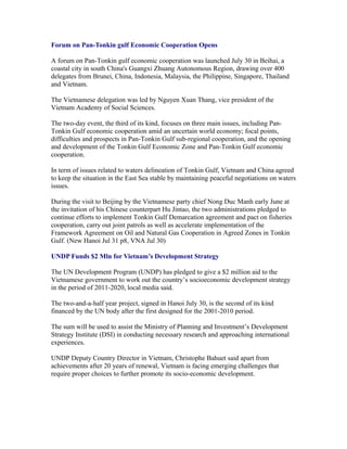 Forum on Pan-Tonkin gulf Economic Cooperation Opens

A forum on Pan-Tonkin gulf economic cooperation was launched July 30 in Beihai, a
coastal city in south China's Guangxi Zhuang Autonomous Region, drawing over 400
delegates from Brunei, China, Indonesia, Malaysia, the Philippine, Singapore, Thailand
and Vietnam.

The Vietnamese delegation was led by Nguyen Xuan Thang, vice president of the
Vietnam Academy of Social Sciences.

The two-day event, the third of its kind, focuses on three main issues, including Pan-
Tonkin Gulf economic cooperation amid an uncertain world economy; focal points,
difficulties and prospects in Pan-Tonkin Gulf sub-regional cooperation, and the opening
and development of the Tonkin Gulf Economic Zone and Pan-Tonkin Gulf economic
cooperation.

In term of issues related to waters delineation of Tonkin Gulf, Vietnam and China agreed
to keep the situation in the East Sea stable by maintaining peaceful negotiations on waters
issues.

During the visit to Beijing by the Vietnamese party chief Nong Duc Manh early June at
the invitation of his Chinese counterpart Hu Jintao, the two administrations pledged to
continue efforts to implement Tonkin Gulf Demarcation agreement and pact on fisheries
cooperation, carry out joint patrols as well as accelerate implementation of the
Framework Agreement on Oil and Natural Gas Cooperation in Agreed Zones in Tonkin
Gulf. (New Hanoi Jul 31 p8, VNA Jul 30)

UNDP Funds $2 Mln for Vietnam’s Development Strategy

The UN Development Program (UNDP) has pledged to give a $2 million aid to the
Vietnamese government to work out the country’s socioeconomic development strategy
in the period of 2011-2020, local media said.

The two-and-a-half year project, signed in Hanoi July 30, is the second of its kind
financed by the UN body after the first designed for the 2001-2010 period.

The sum will be used to assist the Ministry of Planning and Investment’s Development
Strategy Institute (DSI) in conducting necessary research and approaching international
experiences.

UNDP Deputy Country Director in Vietnam, Christophe Bahuet said apart from
achievements after 20 years of renewal, Vietnam is facing emerging challenges that
require proper choices to further promote its socio-economic development.
 