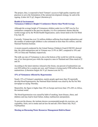 The project, thus, is expected to back Vietnam’s access to high-quality expertise and
practices to serve the formulation of the national development strategy, he said at the
signing. (Labor Jul 31 p2, Saigon Liberation p1)

Health & Environment:
Vietnamese Children’s Height 5 Centimeters Shorter than World Average

Although the average height of Vietnamese children under two in 2007 rose by five
centimeters compared to the past two decades, it is five centimeters shorter than the
world average set by the World Health Organization, said a forum held in Ho Chi Minh
City July 30.

Currently, Vietnam has over 2.6 million children suffering from height malnutrition and
the number of underweight children is also estimated at more than two million, said the
National Nutrition Institute.

A recent research conducted by the United Nations Children's Fund (UNICEF) showed
that, the child malnutrition rate in Vietnam was 33.9% in 2007, compared to 10% and
19% in China and Thailand, respectively.

The milk use rate of Vietnamese is also at the bottom of the world list with the average
rate of six liters/person/year while the respective rates in Thailand and China stand at 22
and 26.

According to the latest statistics released at the forum, one percent of malnutrition can
cost $20 million for a country per year, and Vietnam is losing nearly $700 million due the
malnutrition. (Liberation Saigon Jul 31 p3, baomoi.com Jul 31)

15% of Vietnamese Affected by Hypertension

Nearly 15% of Vietnam’s population, mainly people aged more than 50 reportedly
develop blood hypertension, the National Heart Institute was citied by the Ha Noi Moi
newspaper as saying Thursday.

Meanwhile, the figure is higher than 10% in Europe and lower than 15%-20% in Africa,
the institute noted.

The blood hypertension was caused by habit of smoking, heart disease, obese, and
diabetes and may lead to heart failure, kidney malfunction and paralytic.

To prevent the disease, the institute doctors recommended people do exercises, eat
vegetables, fruits, not to smoke and eat less fat and salt. (New Hanoi July 30 p7,
VietNamNet)

Meeting on Discussing Water Resources Management Held in Hanoi
 