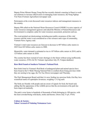 Deputy Prime Minster Hoang Trung Hai has recently chaired a meeting in Hanoi to work
out solutions to increase effectiveness in managing water resources, the Nong Nghiep
Viet Nam (Vietnam Agriculture) newspaper said.

Participants at the event discussed water resources indexes and management measures in
the country.

Deputy PM called on the National Water Resources Council (NWRC) to raise capacity of
water resources management agencies and asked the Ministry of Natural Resources and
Environment to complete a plan for water resources assessment, protection and use.

The event pointed out shortcomings including poor public awareness of this vital
resource and the water is not considered as a rare resource and a type of commodity,
Vietnam News Agency said.

Vietnam’s total water resources are forecast to decrease to 807 billion cubic meters in
2025 from 843 billion cubic meters in 2000.

Meanwhile, water demand is estimated to rise to 107 billion cubic meters in 2010, and to
125 billion cubic meters in 2020.

The country has been warned of water shortages in the future without using inefficiently
water resources. (VNA Jul 30, Vietnam Agriculture July 29, Vietpan database)

Rare Bird Found at Southern Vietnam's National Park

Rare birds listed in Vietnam's Red Book of endangered plant and animal species have
been found at the U Minh Thuong National Park in southern Kien Giang province while
they are nesting to lay eggs, the Tin Tuc (News) newspaper said Thursday.

The Park Management Board said that it is now feeding two precious birds, Gia Day Java
scientifical name of Leptotiplos Javanicus, weighing 1.5-2 kg each.

The birds are friendly with people and are aware of signals for food, the board said,
adding that the appearance of the wildlife proves that the environment at the park has
been improved markedly.

The park is now home to hundreds of thousands of birds belonging to 100 species, with
the most crowded being wild ducks, storks and herons. (News July 31 p5, VNA)


Culture & Society:
Yahoo! Accused of Violating Vietnamese Laws
 