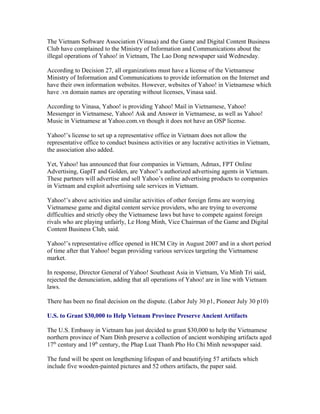 The Vietnam Software Association (Vinasa) and the Game and Digital Content Business
Club have complained to the Ministry of Information and Communications about the
illegal operations of Yahoo! in Vietnam, The Lao Dong newspaper said Wednesday.

According to Decision 27, all organizations must have a license of the Vietnamese
Ministry of Information and Communications to provide information on the Internet and
have their own information websites. However, websites of Yahoo! in Vietnamese which
have .vn domain names are operating without licenses, Vinasa said.

According to Vinasa, Yahoo! is providing Yahoo! Mail in Vietnamese, Yahoo!
Messenger in Vietnamese, Yahoo! Ask and Answer in Vietnamese, as well as Yahoo!
Music in Vietnamese at Yahoo.com.vn though it does not have an OSP license.

Yahoo!’s license to set up a representative office in Vietnam does not allow the
representative office to conduct business activities or any lucrative activities in Vietnam,
the association also added.

Yet, Yahoo! has announced that four companies in Vietnam, Admax, FPT Online
Advertising, GapIT and Golden, are Yahoo!’s authorized advertising agents in Vietnam.
These partners will advertise and sell Yahoo’s online advertising products to companies
in Vietnam and exploit advertising sale services in Vietnam.

Yahoo!’s above activities and similar activities of other foreign firms are worrying
Vietnamese game and digital content service providers, who are trying to overcome
difficulties and strictly obey the Vietnamese laws but have to compete against foreign
rivals who are playing unfairly, Le Hong Minh, Vice Chairman of the Game and Digital
Content Business Club, said.

Yahoo!’s representative office opened in HCM City in August 2007 and in a short period
of time after that Yahoo! began providing various services targeting the Vietnamese
market.

In response, Director General of Yahoo! Southeast Asia in Vietnam, Vu Minh Tri said,
rejected the denunciation, adding that all operations of Yahoo! are in line with Vietnam
laws.

There has been no final decision on the dispute. (Labor July 30 p1, Pioneer July 30 p10)

U.S. to Grant $30,000 to Help Vietnam Province Preserve Ancient Artifacts

The U.S. Embassy in Vietnam has just decided to grant $30,000 to help the Vietnamese
northern province of Nam Dinh preserve a collection of ancient worshiping artifacts aged
17th century and 19th century, the Phap Luat Thanh Pho Ho Chi Minh newspaper said.

The fund will be spent on lengthening lifespan of and beautifying 57 artifacts which
include five wooden-painted pictures and 52 others artifacts, the paper said.
 
