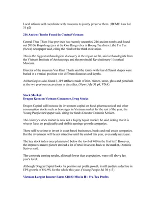 Local artisans will coordinate with museums to jointly preserve them. (HCMC Law Jul
31 p2)

216 Ancient Tombs Found in Central Vietnam

Central Thua Thien-Hue province has recently unearthed 216 ancient tombs and found
out 200 Sa Huynh-age jars at the Con Rang relics in Huong Tra district, the Tin Tuc
(News) newspaper said, citing the result of the third excavation.

This is the biggest archaeological discovery in the region so far, said archaeologists from
the Vietnam Institute of Archaeology and the provincial Revolutionary-Historical
Museum.

Director of the museum Van Dinh Thanh said the tombs with four different shapes were
buried in a vertical position with different distances and depths.

Archaeologists also found 1,319 artifacts made of iron, bronze, stone, glass and porcelain
at the two previous excavations in the relics. (News July 31 p8, VNA)


Stock Market:
Dragon Keen on Vietnam Consumer, Drug Stocks

Dragon Capital will increase its investment capital on food, pharmaceutical and other
consumption stocks such as beverages in Vietnam market for the rest of the year, the
Young People newspaper said, citing the fund's Director Dominic Scriven.

The country's stock market is now not a hugely liquid market, he said, noting that it is
wise to focus on predictable and visible earnings-growth companies.

There will be a time to invest in asset-based businesses, banks and real estate companies.
But the investment will be not attractive until the end of this year, even early next year.

The key stock index once plummeted below the level of 400 in the first half. However,
the improved macro picture enticed a lot of retail investors back to the market, Dominic
Scriven said.

The corporate earning results, although lower than expectation, were still above last
year's level.

Although Dragon Capital looks for positive net profit growth, it still predicts a decline in
EPS growth of 8%-9% for the whole this year. (Young People Jul 30 p13)

Vietnam Largest Insurer Earns $18.93 Mln in H1 Pre-Tax Profits
 