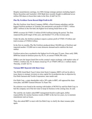 Despite unsatisfactory earnings, two SSI's foreign strategic partners including Japan's
Daiwa Securities and Australia's ANZ Bank have recently bought in additional seven
million SSI shares to boost their stake in the firm. (CafeF Jul 31)

Phu My Fertilizer Earns Record High Profit in H1

Phu My Fertilizer Joint Stock Company (DPM), a PetroVietnam subsidiary and the
biggest fertilizer producer in Vietnam, has announced a net profit of VND1.1 trillion
($66.7 million) in the first half, the highest level among listed firms so far.

DPM's revenues hit VND3.13 trillion ($189.8 million) during the period. The firm
surpassed the profit target of this year, and finished 71% of the revenues plan.

Under the plan, the fertilizer producer expects a pretax profit of VND1.19 trillion and
total revenues of VND4.4 trillion.

In the first six months, Phu My Fertilizer produced about 346,000 tons of fertilizer and
imported another 153,000 tons to meet domestic demand and to stabilize the local
market.

Fertilizer prices have escalated to the highest level in the past 35 years. Since early 2008,
DPM has raised its fertilizer prices by 58.2%, at current VND8,700 a kilo.

DPM is now the largest listed firm on the country's major exchange, with market value of
VND21.2 trillion July 30. Its shares closed up 3% to VND57,500 on 2.1 million shares
Thursday. (CafeF Jul 31)

Vietnam BBT Rejected with Share Issue

The HOSE-listed Bach Tuyet Cotton Joint Stock Company (BBT) will not be able to
issue shares to strategic investors to raise capital for its production due to objection by
Gia Dinh Garment and Textile Corporation, state media said.

Gia Dinh Corp., a state shareholder with a 30% stake in BBT, still opposed the share
issue plan, said BBT General Director Ta Xuan Tho.

No solutions were found at the meeting with leaders of HCM City and Gia Dinh Corp. to
bail the company out of the hot water to keep its business in the coming time, he said.

Tho said the city leaders asked BBT management board to audit again, define
responsibility for unclear business results of BBT in the last two years, try to maintain
manufacture and cut losses.

They also asked BBT to meet with Gia Dinh Corp. to clarify the share issuance plan
again.
 