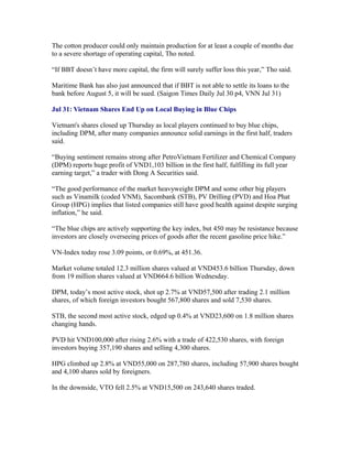 The cotton producer could only maintain production for at least a couple of months due
to a severe shortage of operating capital, Tho noted.

“If BBT doesn’t have more capital, the firm will surely suffer loss this year,” Tho said.

Maritime Bank has also just announced that if BBT is not able to settle its loans to the
bank before August 5, it will be sued. (Saigon Times Daily Jul 30 p4, VNN Jul 31)

Jul 31: Vietnam Shares End Up on Local Buying in Blue Chips

Vietnam's shares closed up Thursday as local players continued to buy blue chips,
including DPM, after many companies announce solid earnings in the first half, traders
said.

“Buying sentiment remains strong after PetroVietnam Fertilizer and Chemical Company
(DPM) reports huge profit of VND1,103 billion in the first half, fulfilling its full year
earning target,” a trader with Dong A Securities said.

“The good performance of the market heavyweight DPM and some other big players
such as Vinamilk (coded VNM), Sacombank (STB), PV Drilling (PVD) and Hoa Phat
Group (HPG) implies that listed companies still have good health against despite surging
inflation,” he said.

“The blue chips are actively supporting the key index, but 450 may be resistance because
investors are closely overseeing prices of goods after the recent gasoline price hike.”

VN-Index today rose 3.09 points, or 0.69%, at 451.36.

Market volume totaled 12.3 million shares valued at VND453.6 billion Thursday, down
from 19 million shares valued at VND664.6 billion Wednesday.

DPM, today’s most active stock, shot up 2.7% at VND57,500 after trading 2.1 million
shares, of which foreign investors bought 567,800 shares and sold 7,530 shares.

STB, the second most active stock, edged up 0.4% at VND23,600 on 1.8 million shares
changing hands.

PVD hit VND100,000 after rising 2.6% with a trade of 422,530 shares, with foreign
investors buying 357,190 shares and selling 4,300 shares.

HPG climbed up 2.8% at VND55,000 on 287,780 shares, including 57,900 shares bought
and 4,100 shares sold by foreigners.

In the downside, VTO fell 2.5% at VND15,500 on 243,640 shares traded.
 