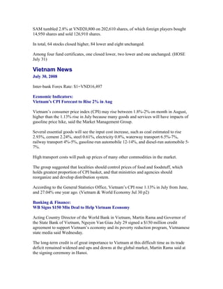 SAM tumbled 2.8% at VND20,800 on 202,610 shares, of which foreign players bought
14,950 shares and sold 126,910 shares.

In total, 64 stocks closed higher, 84 lower and eight unchanged.

Among four fund certificates, one closed lower, two lower and one unchanged. (HOSE
July 31)

Vietnam News
July 30, 2008

Inter-bank Forex Rate: $1=VND16,497

Economic Indicators:
Vietnam’s CPI Forecast to Rise 2% in Aug

Vietnam’s consumer price index (CPI) may rise between 1.8%-2% on month in August,
higher than the 1.13% rise in July because many goods and services will have impacts of
gasoline price hike, said the Market Management Group.

Several essential goods will see the input cost increase, such as coal estimated to rise
2.93%, cement 2.24%, steel 0.61%, electricity 0.8%, waterway transport 6.5%-7%,
railway transport 4%-5%, gasoline-run automobile 12-14%, and diesel-run automobile
5-7%.

High transport costs will push up prices of many other commodities in the market.

The group suggested that localities should control prices of food and foodstuff, which
holds greatest proportion of CPI basket, and that ministries and agencies should
reorganize and develop distribution system.

According to the General Statistics Office, Vietnam’s CPI rose 1.13% in July from June,
and 27.04% one year ago. (Vietnam & World Economy Jul 30 p2)

Banking & Finance:
WB Signs $150 Mln Deal to Help Vietnam Economy

Acting Country Director of the World Bank in Vietnam, Martin Rama and Governor of
the State Bank of Vietnam, Nguyen Van Giau July 29 signed a $150 million credit
agreement to support Vietnam’s economy and its poverty reduction program, Vietnamese
state media said Wednesday.

The long-term credit is of great importance to Vietnam at this difficult time as its trade
deficit remained widened and ups and downs at the global market, Martin Rama said at
the signing ceremony in Hanoi.
 