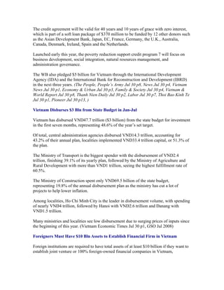 The credit agreement will be valid for 40 years and 10 years of grace with zero interest,
which is part of a soft loan package of $370 million to be funded by 12 other donors such
as the Asian Development Bank, Japan, EC, France, Germany, the U.K., Australia,
Canada, Denmark, Ireland, Spain and the Netherlands.

Launched early this year, the poverty reduction support credit program 7 will focus on
business development, social integration, natural resources management, and
administration governance.

The WB also pledged $5 billion for Vietnam through the International Development
Agency (IDA) and the International Bank for Reconstruction and Development (IBRD)
in the next three years. (The People, People’s Army Jul 30 p8, News Jul 30 p4, Vietnam
News Jul 30 p1, Economy & Urban Jul 30 p3, Family & Society Jul 30 p4, Vietnam &
World Report Jul 30 p8, Thanh Nien Daily Jul 30 p2, Labor Jul 30 p7, Thoi Bao Kinh Te
Jul 30 p1, Pioneer Jul 30 p13, )

Vietnam Disburses $3 Bln from State Budget in Jan-Jul

Vietnam has disbursed VND47.7 trillion ($3 billion) from the state budget for investment
in the first seven months, representing 48.6% of the year’s set target.

Of total, central administration agencies disbursed VND14.3 trillion, accounting for
43.2% of their annual plan, localities implemented VND33.4 trillion capital, or 51.3% of
the plan.

The Ministry of Transport is the biggest spender with the disbursement of VND2.4
trillion, finishing 39.1% of its yearly plan, followed by the Ministry of Agriculture and
Rural Development with more than VND1 trillion, seeing the highest fulfillment rate of
60.5%.

The Ministry of Construction spent only VND69.5 billion of the state budget,
representing 19.8% of the annual disbursement plan as the ministry has cut a lot of
projects to help lower inflation.

Among localities, Ho Chi Minh City is the leader in disbursement volume, with spending
of nearly VND4 trillion, followed by Hanoi with VND2.6 trillion and Danang with
VND1.5 trillion.

Many ministries and localities see low disbursement due to surging prices of inputs since
the beginning of this year. (Vietnam Economic Times Jul 30 p1, GSO Jul 2008)

Foreigners Must Have $10 Bln Assets to Establish Financial Firm in Vietnam

Foreign institutions are required to have total assets of at least $10 billion if they want to
establish joint venture or 100% foreign-owned financial companies in Vietnam,
 