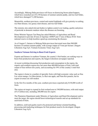 Accordingly, Mekong Delta provinces will focus on destroying brown plant hoppers,
which have crunched out 253,150 hectares of summer-autumn paddy, and rice leaf folder,
which have damaged 71,240 hectares.

Meanwhile, northern provinces, central and central highlands will give priority to curbing
rice blast disease, rice grassy stunt disease, and rice leaf folder.

The ministry also asked relevant bodies to tighten control over trading, quality and prices
of pesticide at domestic markets where the diseases are booming.

Prime Minister Nguyen Tan Dung has asked Ministry of Agriculture and Rural
Development to provide 28 tons of Aperlaur 100WP and 17 tons of Bassa 50 EC from
national reserve to help localities speed up constraining the diseases.

As of August 3, farmers in Mekong Delta provinces harvested more than 960,000
hectares of summer-autumn paddy, with average output of 5 tons per hectare. (Saigon
Liberation Aug 4 p3, Vietnam Economic Times Aug 5 p2)

Southern Vietnam Striving to Boost Fruit Exports

Experts and farmers in southern Vietnam, the country’s fruit basket, are seeking ways to
boost fruit production and exports, the Saigon Liberation newspaper reported.

At recent workshop discussing fruit production and consumption in the region, the
experts said southern region now has more than 460,000 hectares of fruit, with total
output of four million tons yearly, and accounting for 59% of the country’s total fruit
area.

The region is home to a number of specialty fruits with high economic value such as Hoa
Loc sweet mango, Cai Mon durian, Lo Ren star apple, and Nam Roi pomelo, but its
export revenues are still modest.

In the first five months of this year, southern provinces exported only $158,000 worth of
fruits

The region set target to expand its fruit orchard area to 540,000 hectares, with total output
of 6.5 million tons, including 280,000 tons for export.

The Plantation Department under Ministry of Agriculture and Rural Development said to
meet the target, the region should boost technological transfer and set up standards for
each kind of fruits.

In addition, yield and quality need to be protected and farmer-oriented handling,
processing and marketing techniques for fruit products need to be developed. (Saigon
Liberation Aug 4 p3)
 