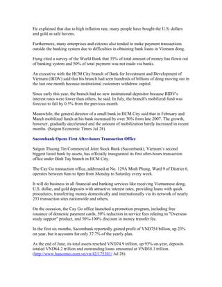 He explained that due to high inflation rate, many people have bought the U.S. dollars
and gold as safe havens.

Furthermore, many enterprises and citizens also tended to make payment transactions
outside the banking system due to difficulties in obtaining bank loans in Vietnam dong.

Hung cited a survey of the World Bank that 35% of total amount of money has flown out
of banking system and 50% of total payment was not made via banks.

An executive with the HCM City branch of Bank for Investment and Development of
Vietnam (BIDV) said that his branch had seen hundreds of billions of dong moving out in
the last one month because institutional customers withdraw capital.

Since early this year, the branch had no new institutional depositor because BIDV's
interest rates were lower than others, he said. In July, the branch's mobilized fund was
forecast to fall by 0.5% from the previous month.

Meanwhile, the general director of a small bank in HCM City said that in February and
March mobilized funds at his bank increased by over 30% from late 2007. The growth,
however, gradually decelerated and the amount of mobilization barely increased in recent
months. (Saigon Economic Times Jul 28)

Sacombank Opens First After-hours Transaction Office

Saigon Thuong Tin Commercial Joint Stock Bank (Sacombank), Vietnam’s second
biggest listed bank by assets, has officially inaugurated its first after-hours transaction
office under Binh Tay branch in HCM City.

The Cay Go transaction office, addressed at No. 129A Minh Phung, Ward 9 of District 6,
operates between 8am to 8pm from Monday to Saturday every week.

It will do business in all financial and banking services like receiving Vietnamese dong,
U.S. dollar, and gold deposits with attractive interest rates, providing loans with quick
procedures, transferring money domestically and internationally via its network of nearly
233 transaction sites nationwide and others.

On the occasion, the Cay Go office launched a promotion program, including free
issuance of domestic payment cards, 50% reduction in service fees relating to "Overseas
study support" product, and 50%-100% discount in money transfer fee.

In the first six months, Sacombank reportedly gained profit of VND754 billion, up 23%
on year, but it accounts for only 37.7% of the yearly plan.

As the end of June, its total assets reached VND74.9 trillion, up 95% on-year, deposits
totaled VND64.2 trillion and outstanding loans amounted at VND38.3 trillion.
(http://www.hanoimoi.com.vn/vn/42/175301/ Jul 28)
 