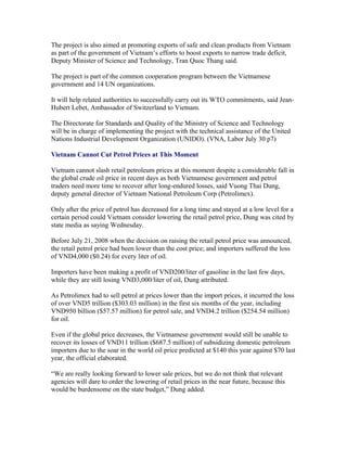 The project is also aimed at promoting exports of safe and clean products from Vietnam
as part of the government of Vietnam’s efforts to boost exports to narrow trade deficit,
Deputy Minister of Science and Technology, Tran Quoc Thang said.

The project is part of the common cooperation program between the Vietnamese
government and 14 UN organizations.

It will help related authorities to successfully carry out its WTO commitments, said Jean-
Hubert Lebet, Ambassador of Switzerland to Vietnam.

The Directorate for Standards and Quality of the Ministry of Science and Technology
will be in charge of implementing the project with the technical assistance of the United
Nations Industrial Development Organization (UNIDO). (VNA, Labor July 30 p7)

Vietnam Cannot Cut Petrol Prices at This Moment

Vietnam cannot slash retail petroleum prices at this moment despite a considerable fall in
the global crude oil price in recent days as both Vietnamese government and petrol
traders need more time to recover after long-endured losses, said Vuong Thai Dung,
deputy general director of Vietnam National Petroleum Corp (Petrolimex).

Only after the price of petrol has decreased for a long time and stayed at a low level for a
certain period could Vietnam consider lowering the retail petrol price, Dung was cited by
state media as saying Wednesday.

Before July 21, 2008 when the decision on raising the retail petrol price was announced,
the retail petrol price had been lower than the cost price; and importers suffered the loss
of VND4,000 ($0.24) for every liter of oil.

Importers have been making a profit of VND200/liter of gasoline in the last few days,
while they are still losing VND3,000/liter of oil, Dung attributed.

As Petrolimex had to sell petrol at prices lower than the import prices, it incurred the loss
of over VND5 trillion ($303.03 million) in the first six months of the year, including
VND950 billion ($57.57 million) for petrol sale, and VND4.2 trillion ($254.54 million)
for oil.

Even if the global price decreases, the Vietnamese government would still be unable to
recover its losses of VND11 trillion ($687.5 million) of subsidizing domestic petroleum
importers due to the soar in the world oil price predicted at $140 this year against $70 last
year, the official elaborated.

“We are really looking forward to lower sale prices, but we do not think that relevant
agencies will dare to order the lowering of retail prices in the near future, because this
would be burdensome on the state budget,” Dung added.
 